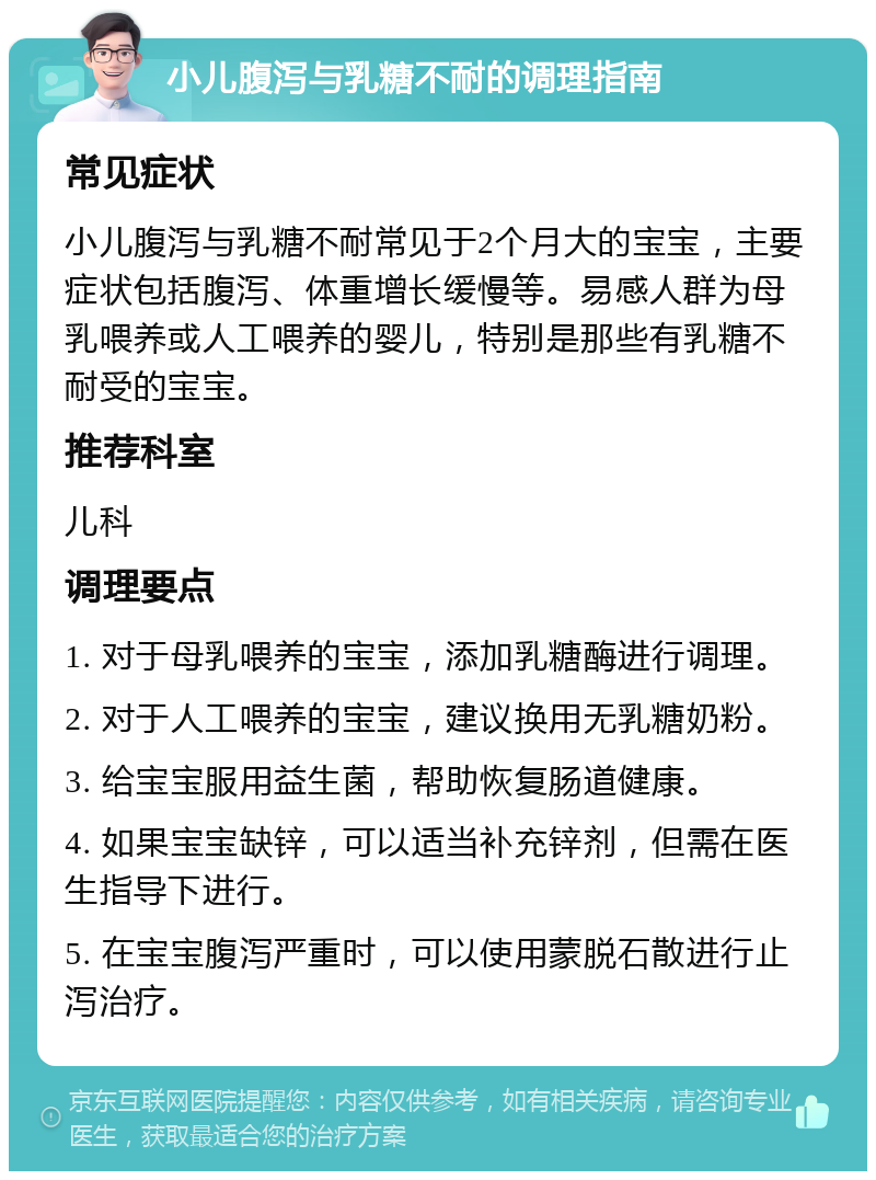 小儿腹泻与乳糖不耐的调理指南 常见症状 小儿腹泻与乳糖不耐常见于2个月大的宝宝，主要症状包括腹泻、体重增长缓慢等。易感人群为母乳喂养或人工喂养的婴儿，特别是那些有乳糖不耐受的宝宝。 推荐科室 儿科 调理要点 1. 对于母乳喂养的宝宝，添加乳糖酶进行调理。 2. 对于人工喂养的宝宝，建议换用无乳糖奶粉。 3. 给宝宝服用益生菌，帮助恢复肠道健康。 4. 如果宝宝缺锌，可以适当补充锌剂，但需在医生指导下进行。 5. 在宝宝腹泻严重时，可以使用蒙脱石散进行止泻治疗。