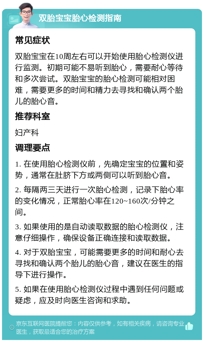 双胎宝宝胎心检测指南 常见症状 双胎宝宝在10周左右可以开始使用胎心检测仪进行监测。初期可能不易听到胎心，需要耐心等待和多次尝试。双胎宝宝的胎心检测可能相对困难，需要更多的时间和精力去寻找和确认两个胎儿的胎心音。 推荐科室 妇产科 调理要点 1. 在使用胎心检测仪前，先确定宝宝的位置和姿势，通常在肚脐下方或两侧可以听到胎心音。 2. 每隔两三天进行一次胎心检测，记录下胎心率的变化情况，正常胎心率在120~160次/分钟之间。 3. 如果使用的是自动读取数据的胎心检测仪，注意仔细操作，确保设备正确连接和读取数据。 4. 对于双胎宝宝，可能需要更多的时间和耐心去寻找和确认两个胎儿的胎心音，建议在医生的指导下进行操作。 5. 如果在使用胎心检测仪过程中遇到任何问题或疑虑，应及时向医生咨询和求助。