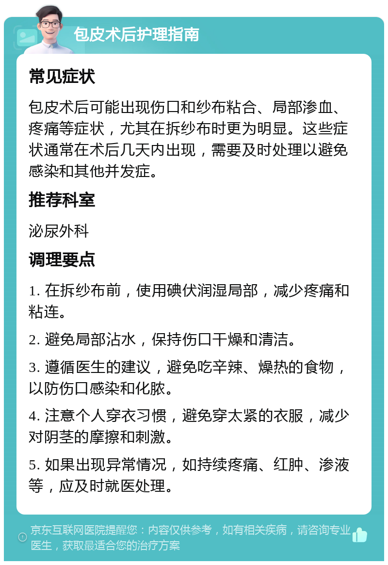 包皮术后护理指南 常见症状 包皮术后可能出现伤口和纱布粘合、局部渗血、疼痛等症状，尤其在拆纱布时更为明显。这些症状通常在术后几天内出现，需要及时处理以避免感染和其他并发症。 推荐科室 泌尿外科 调理要点 1. 在拆纱布前，使用碘伏润湿局部，减少疼痛和粘连。 2. 避免局部沾水，保持伤口干燥和清洁。 3. 遵循医生的建议，避免吃辛辣、燥热的食物，以防伤口感染和化脓。 4. 注意个人穿衣习惯，避免穿太紧的衣服，减少对阴茎的摩擦和刺激。 5. 如果出现异常情况，如持续疼痛、红肿、渗液等，应及时就医处理。