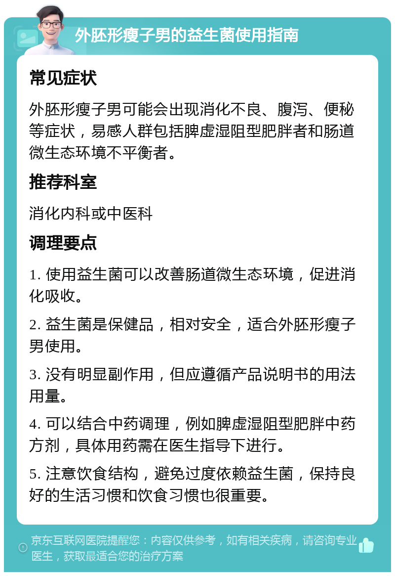 外胚形瘦子男的益生菌使用指南 常见症状 外胚形瘦子男可能会出现消化不良、腹泻、便秘等症状，易感人群包括脾虚湿阻型肥胖者和肠道微生态环境不平衡者。 推荐科室 消化内科或中医科 调理要点 1. 使用益生菌可以改善肠道微生态环境，促进消化吸收。 2. 益生菌是保健品，相对安全，适合外胚形瘦子男使用。 3. 没有明显副作用，但应遵循产品说明书的用法用量。 4. 可以结合中药调理，例如脾虚湿阻型肥胖中药方剂，具体用药需在医生指导下进行。 5. 注意饮食结构，避免过度依赖益生菌，保持良好的生活习惯和饮食习惯也很重要。