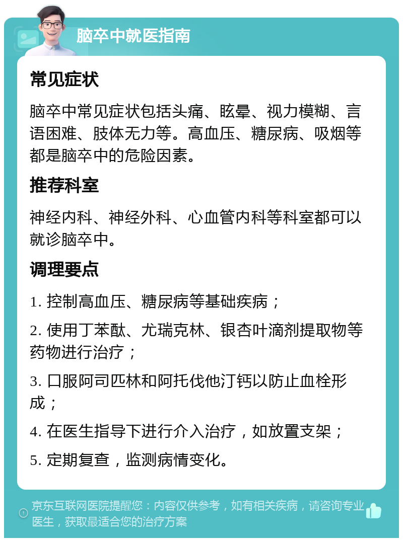 脑卒中就医指南 常见症状 脑卒中常见症状包括头痛、眩晕、视力模糊、言语困难、肢体无力等。高血压、糖尿病、吸烟等都是脑卒中的危险因素。 推荐科室 神经内科、神经外科、心血管内科等科室都可以就诊脑卒中。 调理要点 1. 控制高血压、糖尿病等基础疾病； 2. 使用丁苯酞、尤瑞克林、银杏叶滴剂提取物等药物进行治疗； 3. 口服阿司匹林和阿托伐他汀钙以防止血栓形成； 4. 在医生指导下进行介入治疗，如放置支架； 5. 定期复查，监测病情变化。