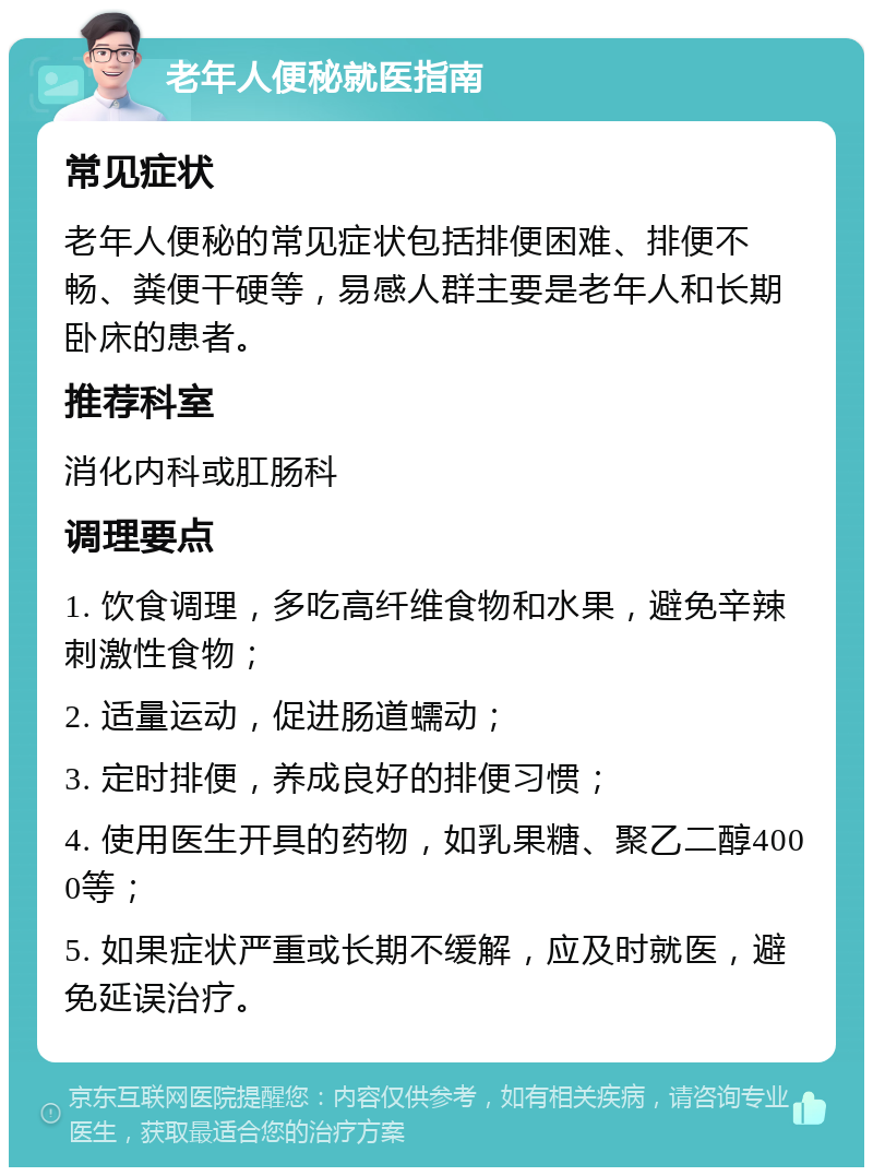 老年人便秘就医指南 常见症状 老年人便秘的常见症状包括排便困难、排便不畅、粪便干硬等，易感人群主要是老年人和长期卧床的患者。 推荐科室 消化内科或肛肠科 调理要点 1. 饮食调理，多吃高纤维食物和水果，避免辛辣刺激性食物； 2. 适量运动，促进肠道蠕动； 3. 定时排便，养成良好的排便习惯； 4. 使用医生开具的药物，如乳果糖、聚乙二醇4000等； 5. 如果症状严重或长期不缓解，应及时就医，避免延误治疗。