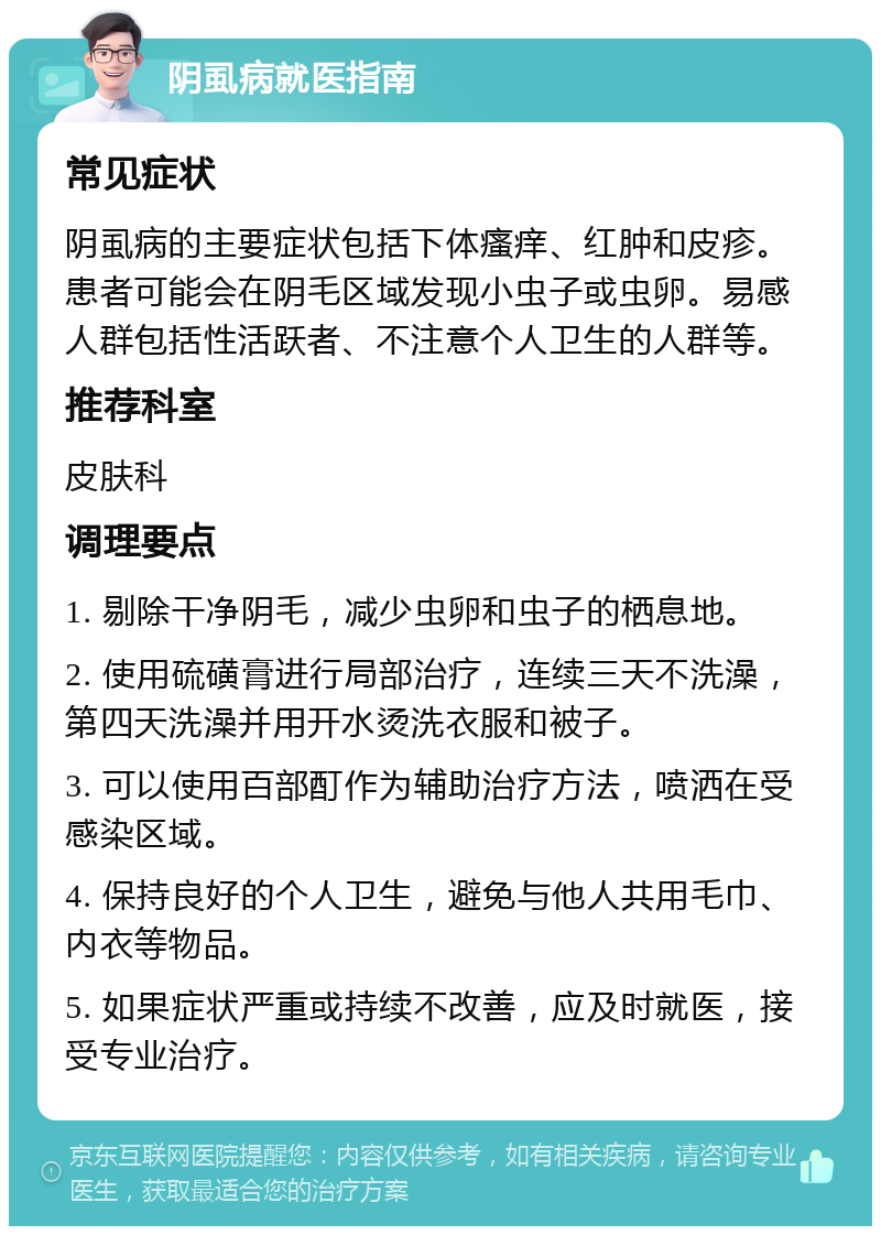 阴虱病就医指南 常见症状 阴虱病的主要症状包括下体瘙痒、红肿和皮疹。患者可能会在阴毛区域发现小虫子或虫卵。易感人群包括性活跃者、不注意个人卫生的人群等。 推荐科室 皮肤科 调理要点 1. 剔除干净阴毛，减少虫卵和虫子的栖息地。 2. 使用硫磺膏进行局部治疗，连续三天不洗澡，第四天洗澡并用开水烫洗衣服和被子。 3. 可以使用百部酊作为辅助治疗方法，喷洒在受感染区域。 4. 保持良好的个人卫生，避免与他人共用毛巾、内衣等物品。 5. 如果症状严重或持续不改善，应及时就医，接受专业治疗。