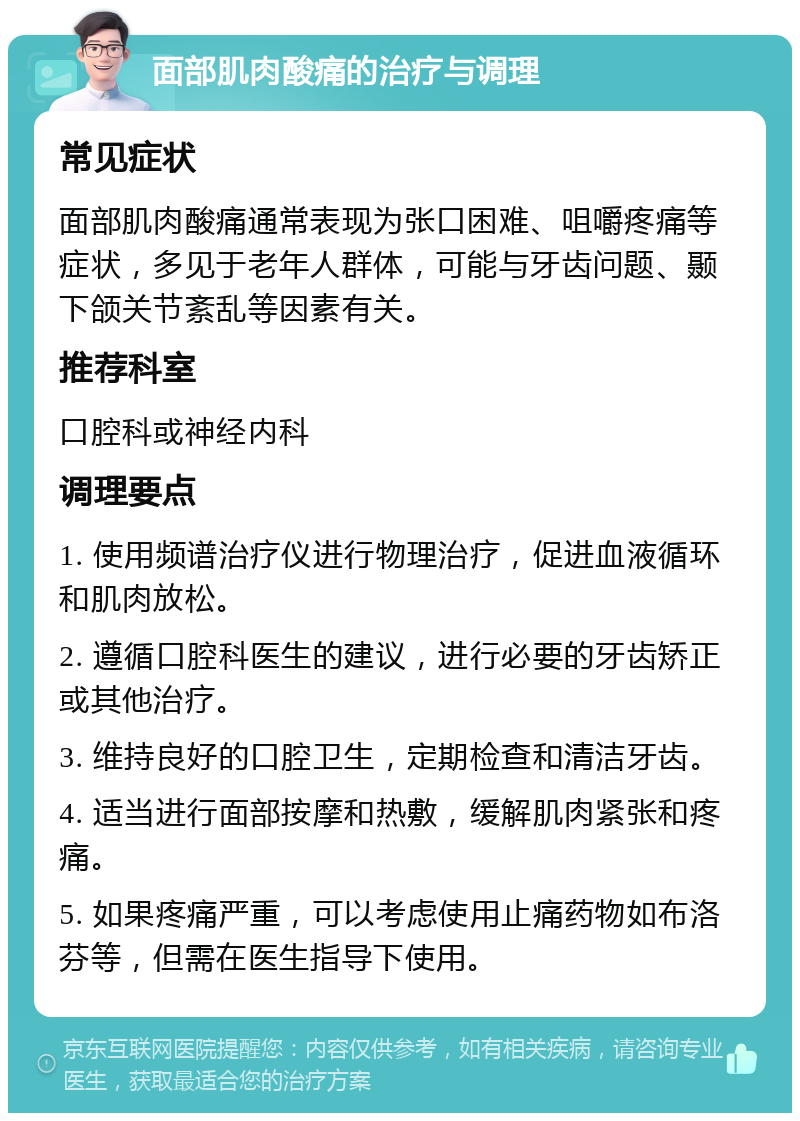 面部肌肉酸痛的治疗与调理 常见症状 面部肌肉酸痛通常表现为张口困难、咀嚼疼痛等症状，多见于老年人群体，可能与牙齿问题、颞下颌关节紊乱等因素有关。 推荐科室 口腔科或神经内科 调理要点 1. 使用频谱治疗仪进行物理治疗，促进血液循环和肌肉放松。 2. 遵循口腔科医生的建议，进行必要的牙齿矫正或其他治疗。 3. 维持良好的口腔卫生，定期检查和清洁牙齿。 4. 适当进行面部按摩和热敷，缓解肌肉紧张和疼痛。 5. 如果疼痛严重，可以考虑使用止痛药物如布洛芬等，但需在医生指导下使用。