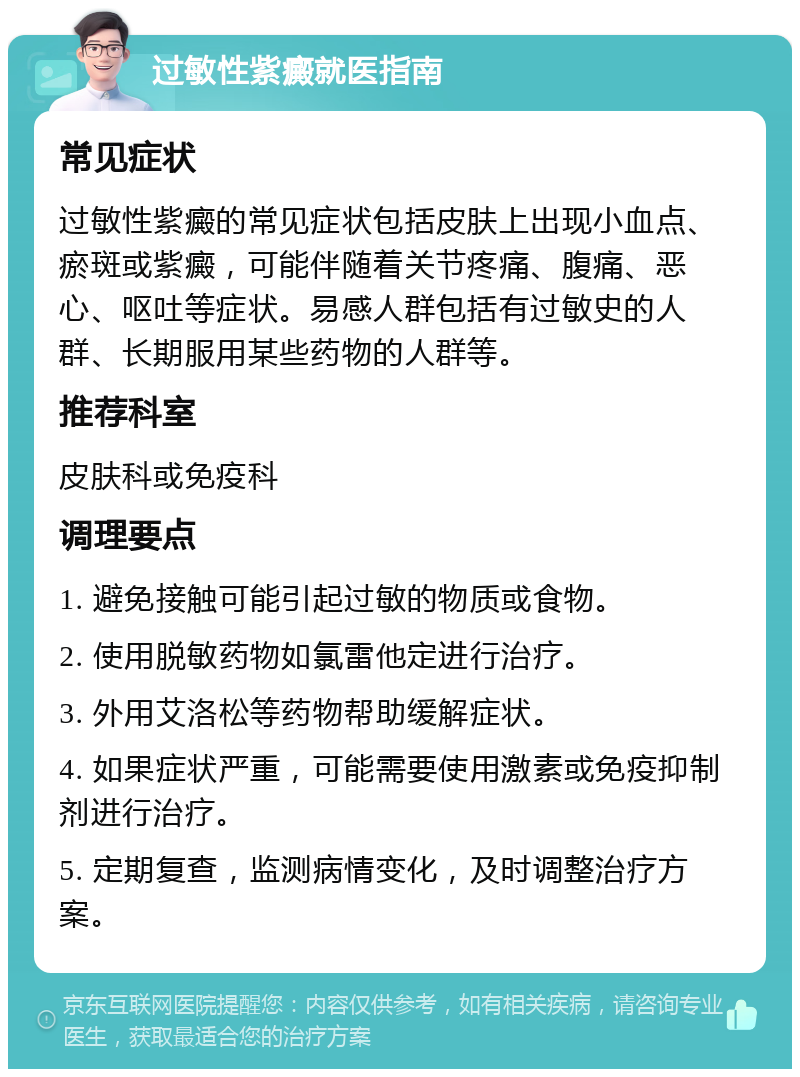 过敏性紫癜就医指南 常见症状 过敏性紫癜的常见症状包括皮肤上出现小血点、瘀斑或紫癜，可能伴随着关节疼痛、腹痛、恶心、呕吐等症状。易感人群包括有过敏史的人群、长期服用某些药物的人群等。 推荐科室 皮肤科或免疫科 调理要点 1. 避免接触可能引起过敏的物质或食物。 2. 使用脱敏药物如氯雷他定进行治疗。 3. 外用艾洛松等药物帮助缓解症状。 4. 如果症状严重，可能需要使用激素或免疫抑制剂进行治疗。 5. 定期复查，监测病情变化，及时调整治疗方案。