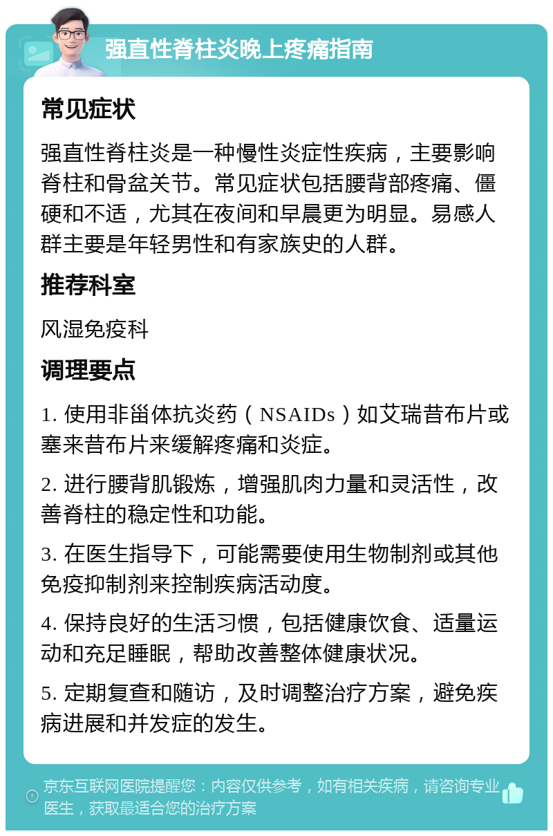 强直性脊柱炎晚上疼痛指南 常见症状 强直性脊柱炎是一种慢性炎症性疾病，主要影响脊柱和骨盆关节。常见症状包括腰背部疼痛、僵硬和不适，尤其在夜间和早晨更为明显。易感人群主要是年轻男性和有家族史的人群。 推荐科室 风湿免疫科 调理要点 1. 使用非甾体抗炎药（NSAIDs）如艾瑞昔布片或塞来昔布片来缓解疼痛和炎症。 2. 进行腰背肌锻炼，增强肌肉力量和灵活性，改善脊柱的稳定性和功能。 3. 在医生指导下，可能需要使用生物制剂或其他免疫抑制剂来控制疾病活动度。 4. 保持良好的生活习惯，包括健康饮食、适量运动和充足睡眠，帮助改善整体健康状况。 5. 定期复查和随访，及时调整治疗方案，避免疾病进展和并发症的发生。