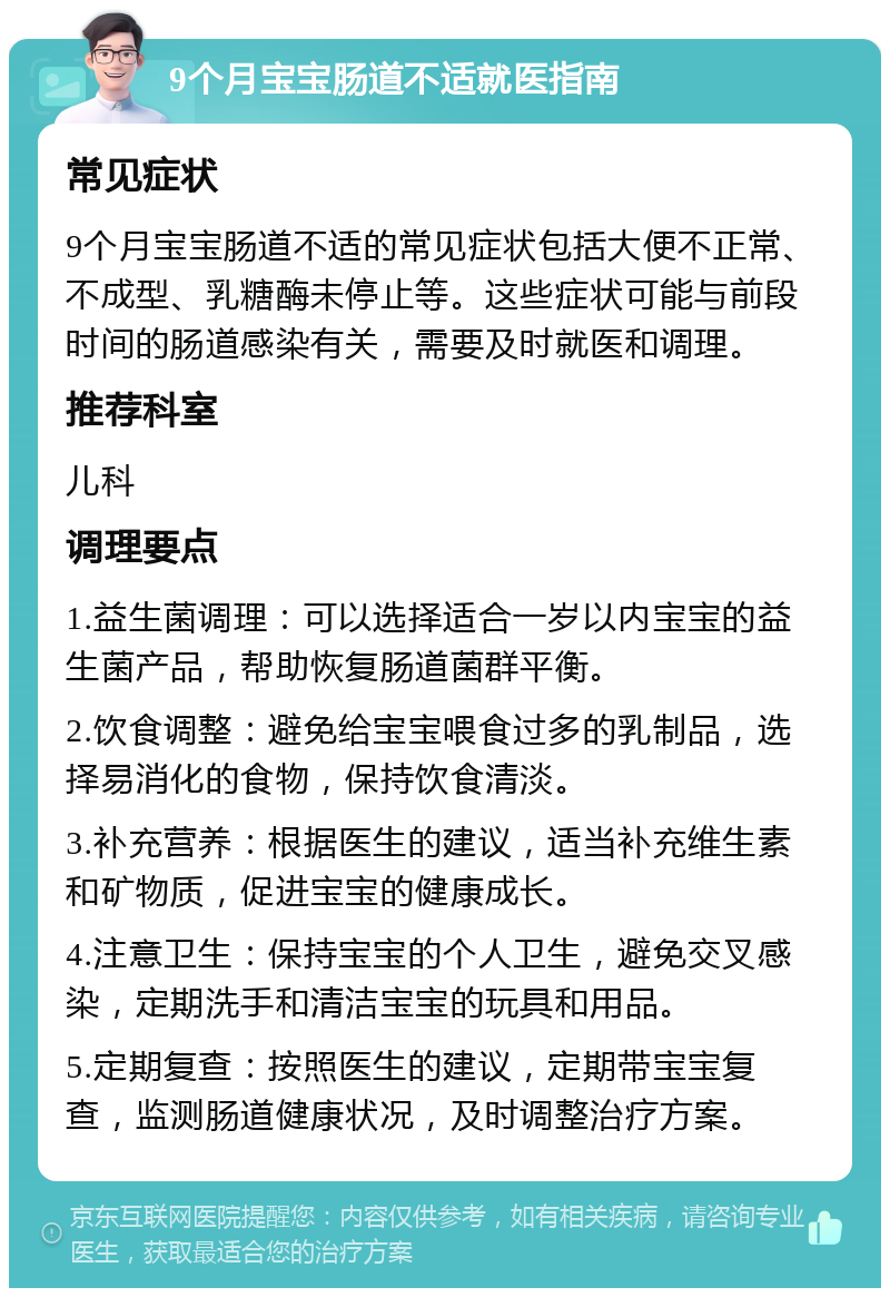 9个月宝宝肠道不适就医指南 常见症状 9个月宝宝肠道不适的常见症状包括大便不正常、不成型、乳糖酶未停止等。这些症状可能与前段时间的肠道感染有关，需要及时就医和调理。 推荐科室 儿科 调理要点 1.益生菌调理：可以选择适合一岁以内宝宝的益生菌产品，帮助恢复肠道菌群平衡。 2.饮食调整：避免给宝宝喂食过多的乳制品，选择易消化的食物，保持饮食清淡。 3.补充营养：根据医生的建议，适当补充维生素和矿物质，促进宝宝的健康成长。 4.注意卫生：保持宝宝的个人卫生，避免交叉感染，定期洗手和清洁宝宝的玩具和用品。 5.定期复查：按照医生的建议，定期带宝宝复查，监测肠道健康状况，及时调整治疗方案。