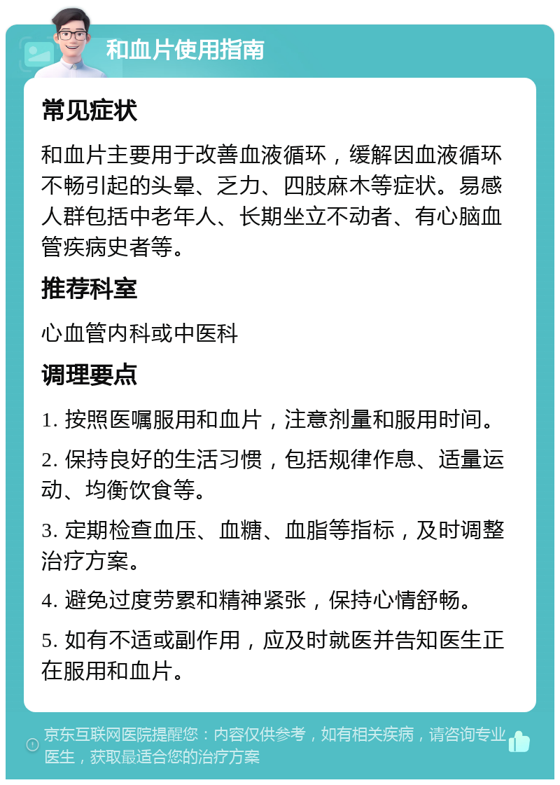 和血片使用指南 常见症状 和血片主要用于改善血液循环，缓解因血液循环不畅引起的头晕、乏力、四肢麻木等症状。易感人群包括中老年人、长期坐立不动者、有心脑血管疾病史者等。 推荐科室 心血管内科或中医科 调理要点 1. 按照医嘱服用和血片，注意剂量和服用时间。 2. 保持良好的生活习惯，包括规律作息、适量运动、均衡饮食等。 3. 定期检查血压、血糖、血脂等指标，及时调整治疗方案。 4. 避免过度劳累和精神紧张，保持心情舒畅。 5. 如有不适或副作用，应及时就医并告知医生正在服用和血片。