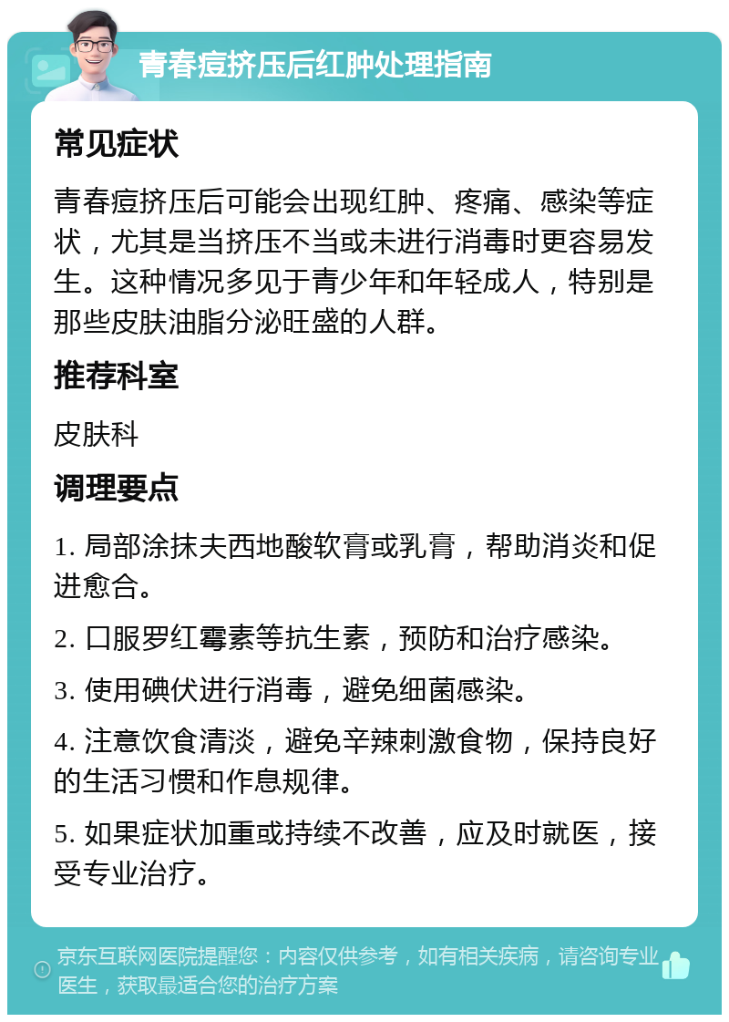 青春痘挤压后红肿处理指南 常见症状 青春痘挤压后可能会出现红肿、疼痛、感染等症状，尤其是当挤压不当或未进行消毒时更容易发生。这种情况多见于青少年和年轻成人，特别是那些皮肤油脂分泌旺盛的人群。 推荐科室 皮肤科 调理要点 1. 局部涂抹夫西地酸软膏或乳膏，帮助消炎和促进愈合。 2. 口服罗红霉素等抗生素，预防和治疗感染。 3. 使用碘伏进行消毒，避免细菌感染。 4. 注意饮食清淡，避免辛辣刺激食物，保持良好的生活习惯和作息规律。 5. 如果症状加重或持续不改善，应及时就医，接受专业治疗。