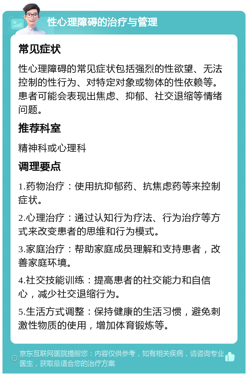 性心理障碍的治疗与管理 常见症状 性心理障碍的常见症状包括强烈的性欲望、无法控制的性行为、对特定对象或物体的性依赖等。患者可能会表现出焦虑、抑郁、社交退缩等情绪问题。 推荐科室 精神科或心理科 调理要点 1.药物治疗：使用抗抑郁药、抗焦虑药等来控制症状。 2.心理治疗：通过认知行为疗法、行为治疗等方式来改变患者的思维和行为模式。 3.家庭治疗：帮助家庭成员理解和支持患者，改善家庭环境。 4.社交技能训练：提高患者的社交能力和自信心，减少社交退缩行为。 5.生活方式调整：保持健康的生活习惯，避免刺激性物质的使用，增加体育锻炼等。