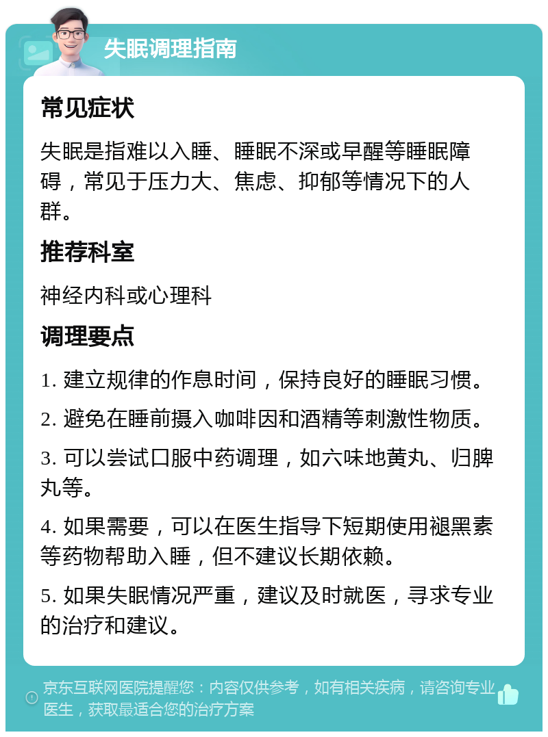 失眠调理指南 常见症状 失眠是指难以入睡、睡眠不深或早醒等睡眠障碍，常见于压力大、焦虑、抑郁等情况下的人群。 推荐科室 神经内科或心理科 调理要点 1. 建立规律的作息时间，保持良好的睡眠习惯。 2. 避免在睡前摄入咖啡因和酒精等刺激性物质。 3. 可以尝试口服中药调理，如六味地黄丸、归脾丸等。 4. 如果需要，可以在医生指导下短期使用褪黑素等药物帮助入睡，但不建议长期依赖。 5. 如果失眠情况严重，建议及时就医，寻求专业的治疗和建议。