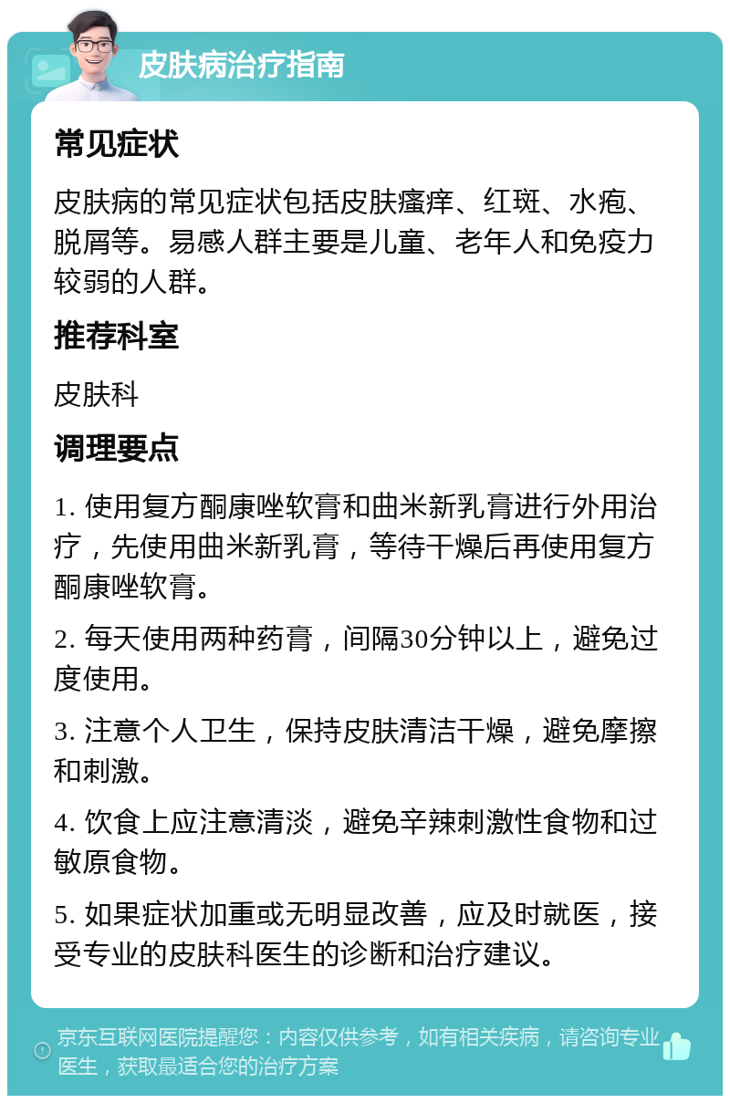 皮肤病治疗指南 常见症状 皮肤病的常见症状包括皮肤瘙痒、红斑、水疱、脱屑等。易感人群主要是儿童、老年人和免疫力较弱的人群。 推荐科室 皮肤科 调理要点 1. 使用复方酮康唑软膏和曲米新乳膏进行外用治疗，先使用曲米新乳膏，等待干燥后再使用复方酮康唑软膏。 2. 每天使用两种药膏，间隔30分钟以上，避免过度使用。 3. 注意个人卫生，保持皮肤清洁干燥，避免摩擦和刺激。 4. 饮食上应注意清淡，避免辛辣刺激性食物和过敏原食物。 5. 如果症状加重或无明显改善，应及时就医，接受专业的皮肤科医生的诊断和治疗建议。