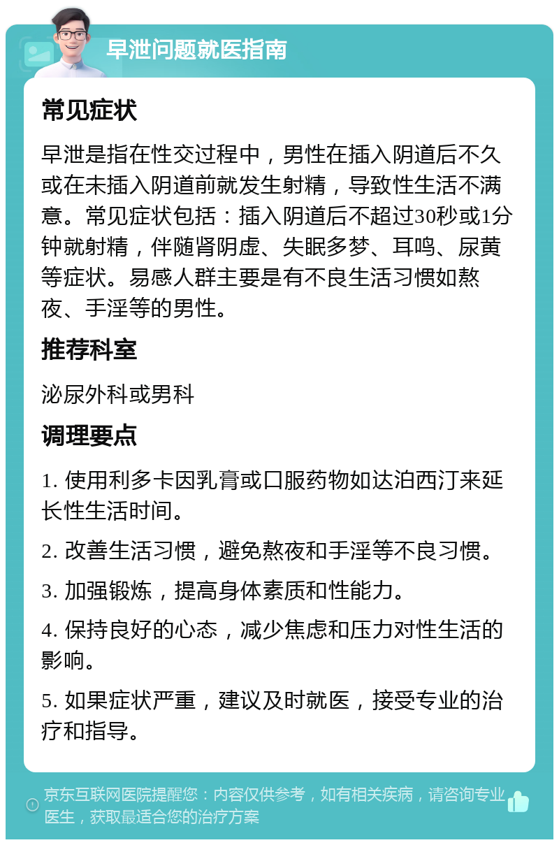 早泄问题就医指南 常见症状 早泄是指在性交过程中，男性在插入阴道后不久或在未插入阴道前就发生射精，导致性生活不满意。常见症状包括：插入阴道后不超过30秒或1分钟就射精，伴随肾阴虚、失眠多梦、耳鸣、尿黄等症状。易感人群主要是有不良生活习惯如熬夜、手淫等的男性。 推荐科室 泌尿外科或男科 调理要点 1. 使用利多卡因乳膏或口服药物如达泊西汀来延长性生活时间。 2. 改善生活习惯，避免熬夜和手淫等不良习惯。 3. 加强锻炼，提高身体素质和性能力。 4. 保持良好的心态，减少焦虑和压力对性生活的影响。 5. 如果症状严重，建议及时就医，接受专业的治疗和指导。