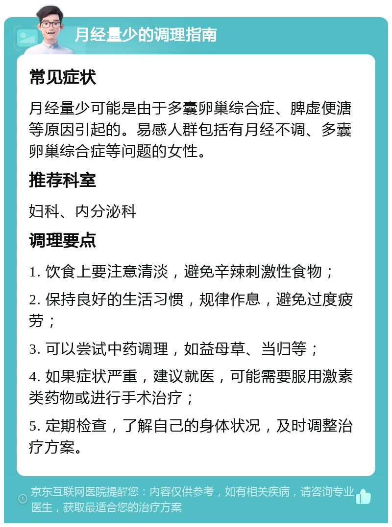 月经量少的调理指南 常见症状 月经量少可能是由于多囊卵巢综合症、脾虚便溏等原因引起的。易感人群包括有月经不调、多囊卵巢综合症等问题的女性。 推荐科室 妇科、内分泌科 调理要点 1. 饮食上要注意清淡，避免辛辣刺激性食物； 2. 保持良好的生活习惯，规律作息，避免过度疲劳； 3. 可以尝试中药调理，如益母草、当归等； 4. 如果症状严重，建议就医，可能需要服用激素类药物或进行手术治疗； 5. 定期检查，了解自己的身体状况，及时调整治疗方案。