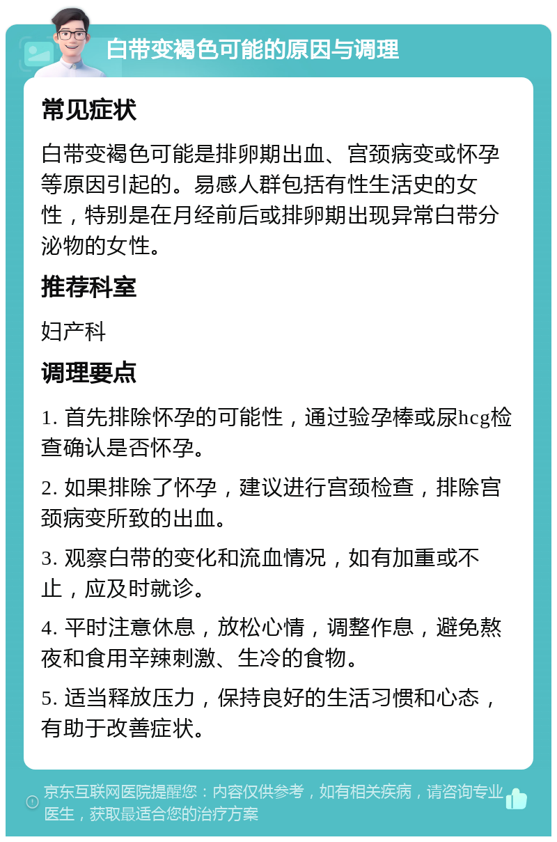 白带变褐色可能的原因与调理 常见症状 白带变褐色可能是排卵期出血、宫颈病变或怀孕等原因引起的。易感人群包括有性生活史的女性，特别是在月经前后或排卵期出现异常白带分泌物的女性。 推荐科室 妇产科 调理要点 1. 首先排除怀孕的可能性，通过验孕棒或尿hcg检查确认是否怀孕。 2. 如果排除了怀孕，建议进行宫颈检查，排除宫颈病变所致的出血。 3. 观察白带的变化和流血情况，如有加重或不止，应及时就诊。 4. 平时注意休息，放松心情，调整作息，避免熬夜和食用辛辣刺激、生冷的食物。 5. 适当释放压力，保持良好的生活习惯和心态，有助于改善症状。