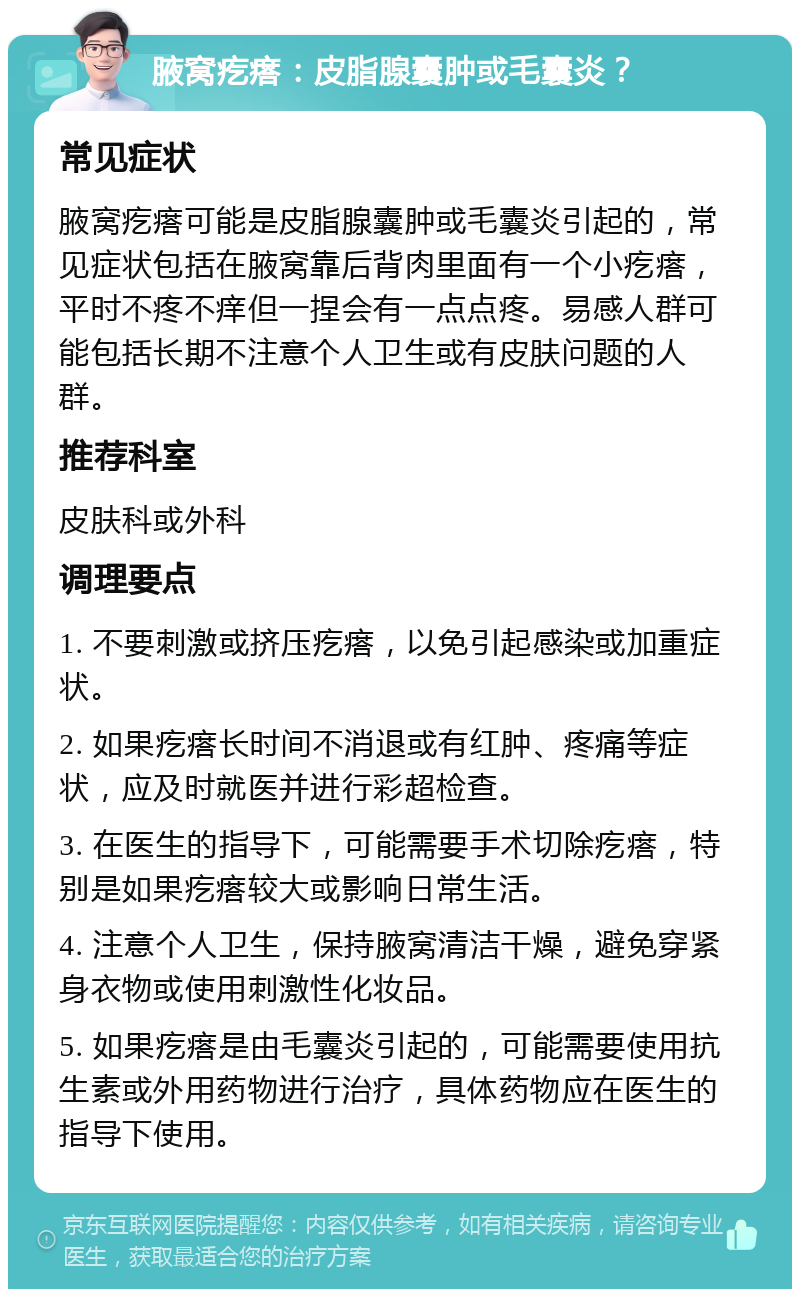 腋窝疙瘩：皮脂腺囊肿或毛囊炎？ 常见症状 腋窝疙瘩可能是皮脂腺囊肿或毛囊炎引起的，常见症状包括在腋窝靠后背肉里面有一个小疙瘩，平时不疼不痒但一捏会有一点点疼。易感人群可能包括长期不注意个人卫生或有皮肤问题的人群。 推荐科室 皮肤科或外科 调理要点 1. 不要刺激或挤压疙瘩，以免引起感染或加重症状。 2. 如果疙瘩长时间不消退或有红肿、疼痛等症状，应及时就医并进行彩超检查。 3. 在医生的指导下，可能需要手术切除疙瘩，特别是如果疙瘩较大或影响日常生活。 4. 注意个人卫生，保持腋窝清洁干燥，避免穿紧身衣物或使用刺激性化妆品。 5. 如果疙瘩是由毛囊炎引起的，可能需要使用抗生素或外用药物进行治疗，具体药物应在医生的指导下使用。