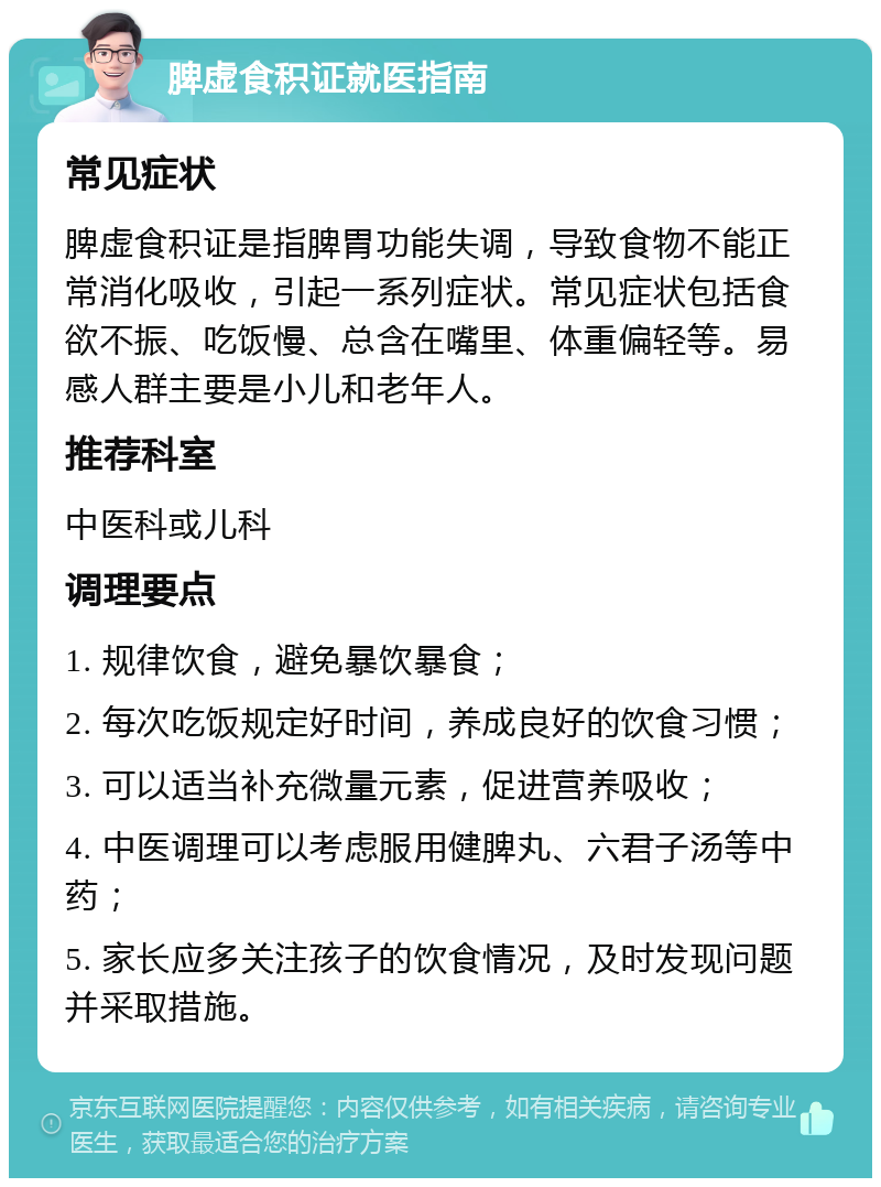 脾虚食积证就医指南 常见症状 脾虚食积证是指脾胃功能失调，导致食物不能正常消化吸收，引起一系列症状。常见症状包括食欲不振、吃饭慢、总含在嘴里、体重偏轻等。易感人群主要是小儿和老年人。 推荐科室 中医科或儿科 调理要点 1. 规律饮食，避免暴饮暴食； 2. 每次吃饭规定好时间，养成良好的饮食习惯； 3. 可以适当补充微量元素，促进营养吸收； 4. 中医调理可以考虑服用健脾丸、六君子汤等中药； 5. 家长应多关注孩子的饮食情况，及时发现问题并采取措施。