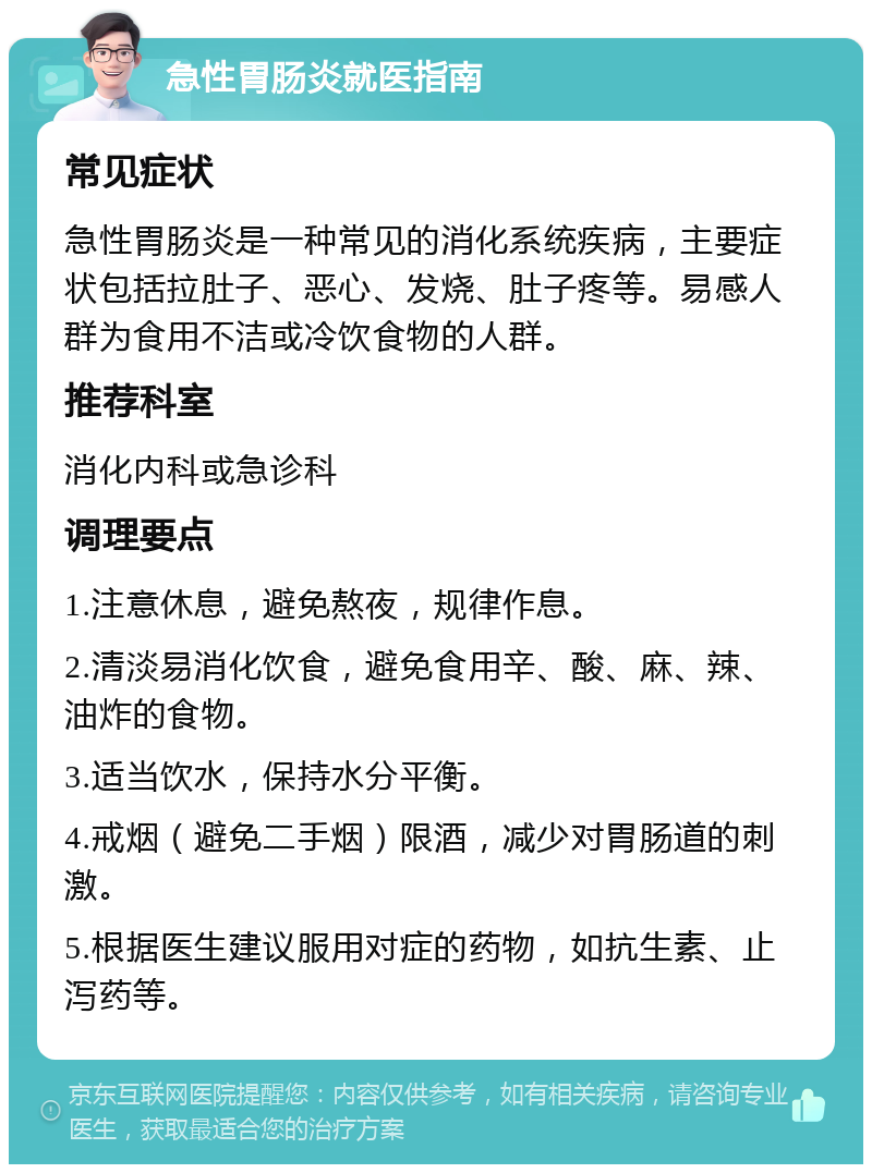 急性胃肠炎就医指南 常见症状 急性胃肠炎是一种常见的消化系统疾病，主要症状包括拉肚子、恶心、发烧、肚子疼等。易感人群为食用不洁或冷饮食物的人群。 推荐科室 消化内科或急诊科 调理要点 1.注意休息，避免熬夜，规律作息。 2.清淡易消化饮食，避免食用辛、酸、麻、辣、油炸的食物。 3.适当饮水，保持水分平衡。 4.戒烟（避免二手烟）限酒，减少对胃肠道的刺激。 5.根据医生建议服用对症的药物，如抗生素、止泻药等。