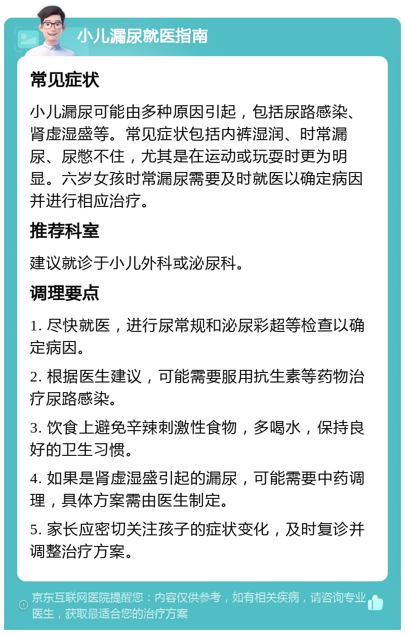 小儿漏尿就医指南 常见症状 小儿漏尿可能由多种原因引起，包括尿路感染、肾虚湿盛等。常见症状包括内裤湿润、时常漏尿、尿憋不住，尤其是在运动或玩耍时更为明显。六岁女孩时常漏尿需要及时就医以确定病因并进行相应治疗。 推荐科室 建议就诊于小儿外科或泌尿科。 调理要点 1. 尽快就医，进行尿常规和泌尿彩超等检查以确定病因。 2. 根据医生建议，可能需要服用抗生素等药物治疗尿路感染。 3. 饮食上避免辛辣刺激性食物，多喝水，保持良好的卫生习惯。 4. 如果是肾虚湿盛引起的漏尿，可能需要中药调理，具体方案需由医生制定。 5. 家长应密切关注孩子的症状变化，及时复诊并调整治疗方案。