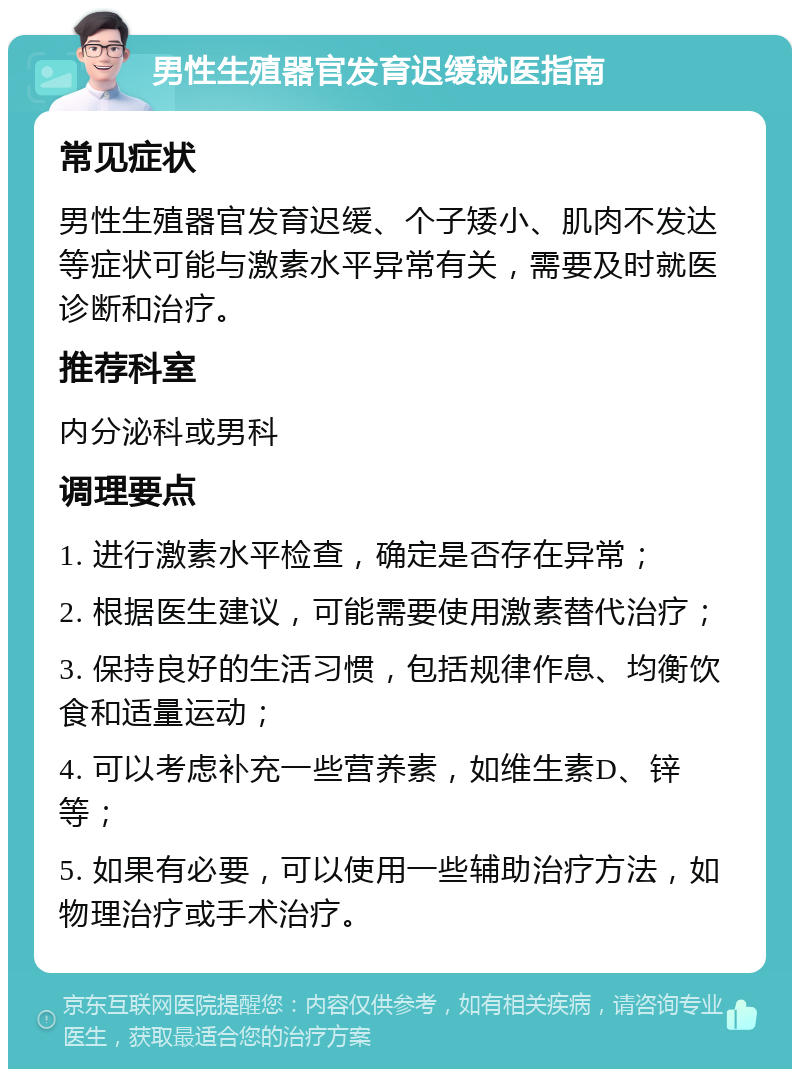 男性生殖器官发育迟缓就医指南 常见症状 男性生殖器官发育迟缓、个子矮小、肌肉不发达等症状可能与激素水平异常有关，需要及时就医诊断和治疗。 推荐科室 内分泌科或男科 调理要点 1. 进行激素水平检查，确定是否存在异常； 2. 根据医生建议，可能需要使用激素替代治疗； 3. 保持良好的生活习惯，包括规律作息、均衡饮食和适量运动； 4. 可以考虑补充一些营养素，如维生素D、锌等； 5. 如果有必要，可以使用一些辅助治疗方法，如物理治疗或手术治疗。