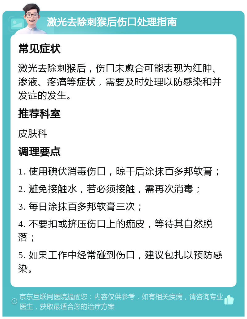 激光去除刺猴后伤口处理指南 常见症状 激光去除刺猴后，伤口未愈合可能表现为红肿、渗液、疼痛等症状，需要及时处理以防感染和并发症的发生。 推荐科室 皮肤科 调理要点 1. 使用碘伏消毒伤口，晾干后涂抹百多邦软膏； 2. 避免接触水，若必须接触，需再次消毒； 3. 每日涂抹百多邦软膏三次； 4. 不要扣或挤压伤口上的痂皮，等待其自然脱落； 5. 如果工作中经常碰到伤口，建议包扎以预防感染。