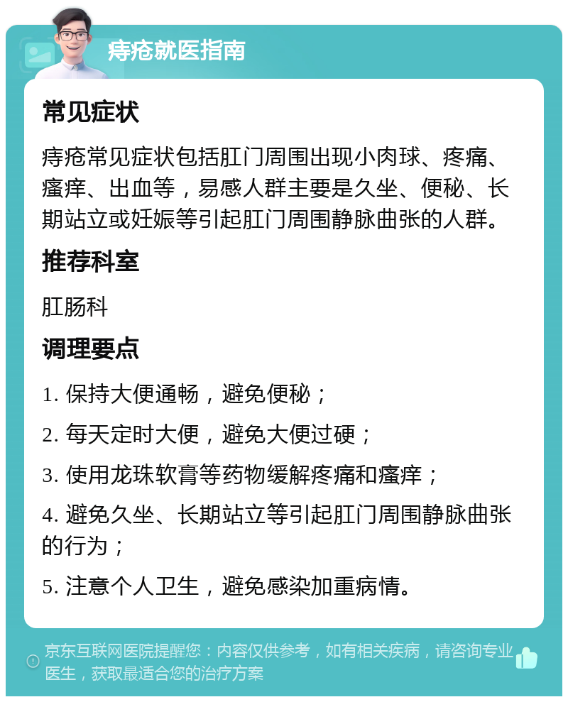 痔疮就医指南 常见症状 痔疮常见症状包括肛门周围出现小肉球、疼痛、瘙痒、出血等，易感人群主要是久坐、便秘、长期站立或妊娠等引起肛门周围静脉曲张的人群。 推荐科室 肛肠科 调理要点 1. 保持大便通畅，避免便秘； 2. 每天定时大便，避免大便过硬； 3. 使用龙珠软膏等药物缓解疼痛和瘙痒； 4. 避免久坐、长期站立等引起肛门周围静脉曲张的行为； 5. 注意个人卫生，避免感染加重病情。