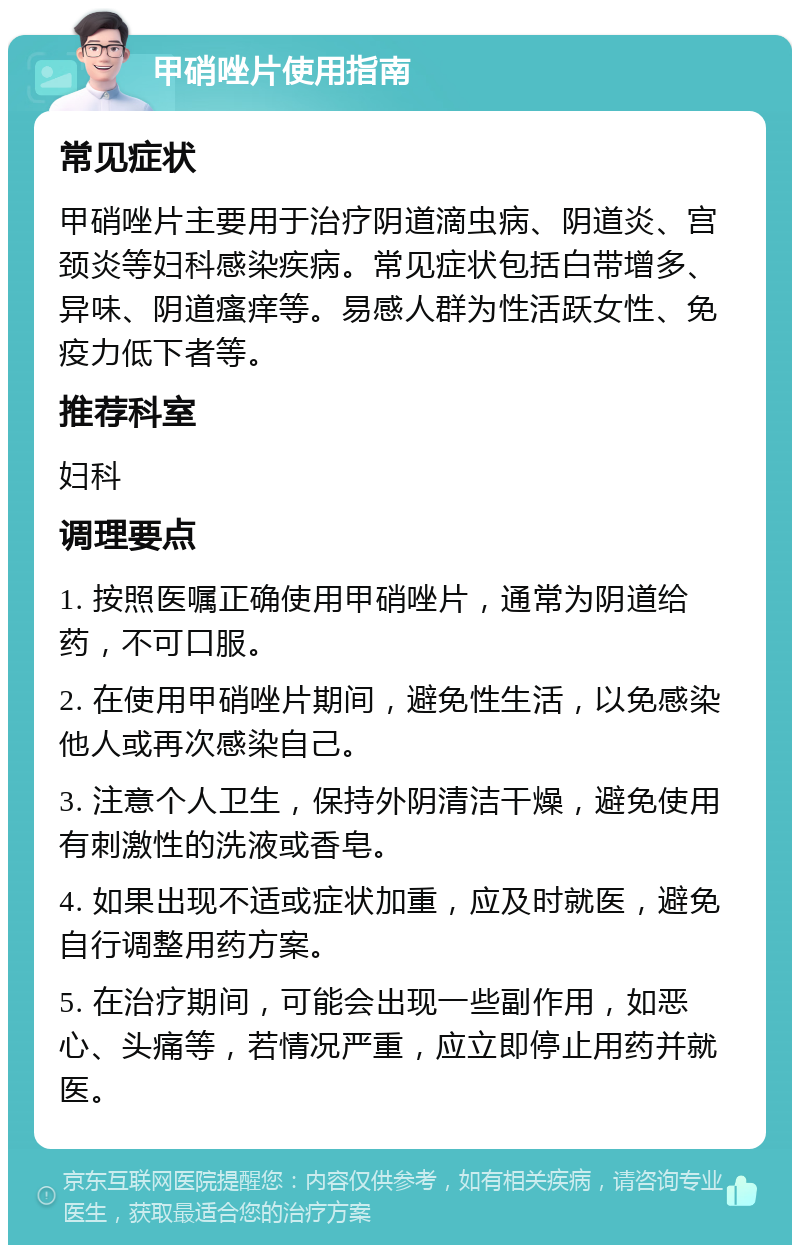 甲硝唑片使用指南 常见症状 甲硝唑片主要用于治疗阴道滴虫病、阴道炎、宫颈炎等妇科感染疾病。常见症状包括白带增多、异味、阴道瘙痒等。易感人群为性活跃女性、免疫力低下者等。 推荐科室 妇科 调理要点 1. 按照医嘱正确使用甲硝唑片，通常为阴道给药，不可口服。 2. 在使用甲硝唑片期间，避免性生活，以免感染他人或再次感染自己。 3. 注意个人卫生，保持外阴清洁干燥，避免使用有刺激性的洗液或香皂。 4. 如果出现不适或症状加重，应及时就医，避免自行调整用药方案。 5. 在治疗期间，可能会出现一些副作用，如恶心、头痛等，若情况严重，应立即停止用药并就医。