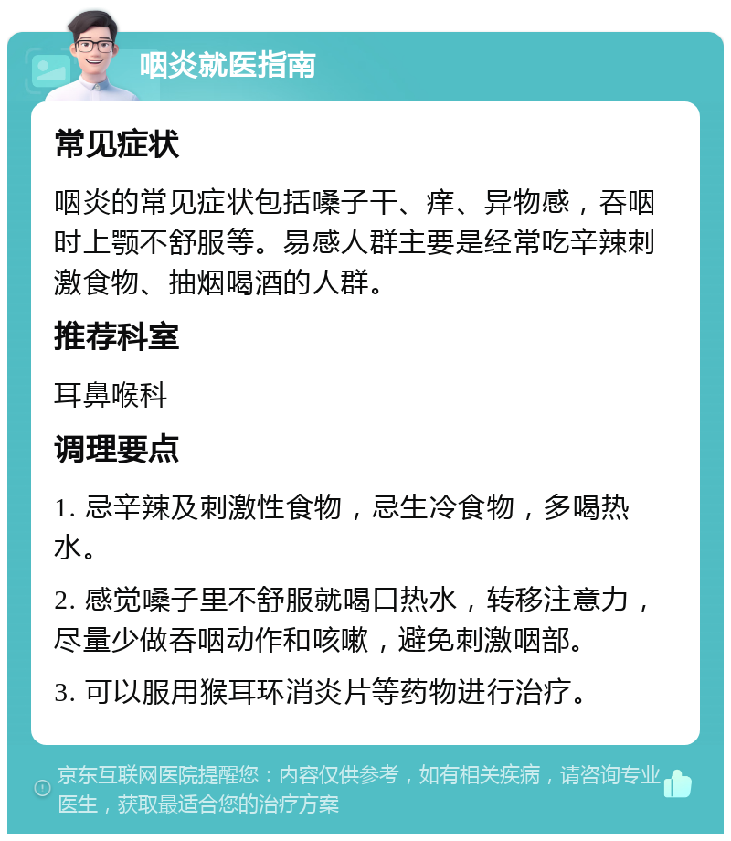 咽炎就医指南 常见症状 咽炎的常见症状包括嗓子干、痒、异物感，吞咽时上颚不舒服等。易感人群主要是经常吃辛辣刺激食物、抽烟喝酒的人群。 推荐科室 耳鼻喉科 调理要点 1. 忌辛辣及刺激性食物，忌生冷食物，多喝热水。 2. 感觉嗓子里不舒服就喝口热水，转移注意力，尽量少做吞咽动作和咳嗽，避免刺激咽部。 3. 可以服用猴耳环消炎片等药物进行治疗。