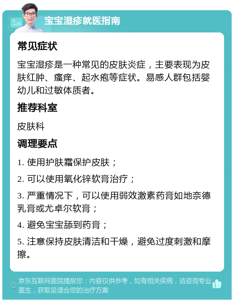 宝宝湿疹就医指南 常见症状 宝宝湿疹是一种常见的皮肤炎症，主要表现为皮肤红肿、瘙痒、起水疱等症状。易感人群包括婴幼儿和过敏体质者。 推荐科室 皮肤科 调理要点 1. 使用护肤霜保护皮肤； 2. 可以使用氧化锌软膏治疗； 3. 严重情况下，可以使用弱效激素药膏如地奈德乳膏或尤卓尔软膏； 4. 避免宝宝舔到药膏； 5. 注意保持皮肤清洁和干燥，避免过度刺激和摩擦。