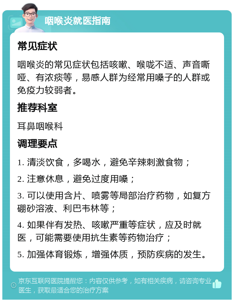 咽喉炎就医指南 常见症状 咽喉炎的常见症状包括咳嗽、喉咙不适、声音嘶哑、有浓痰等，易感人群为经常用嗓子的人群或免疫力较弱者。 推荐科室 耳鼻咽喉科 调理要点 1. 清淡饮食，多喝水，避免辛辣刺激食物； 2. 注意休息，避免过度用嗓； 3. 可以使用含片、喷雾等局部治疗药物，如复方硼砂溶液、利巴韦林等； 4. 如果伴有发热、咳嗽严重等症状，应及时就医，可能需要使用抗生素等药物治疗； 5. 加强体育锻炼，增强体质，预防疾病的发生。