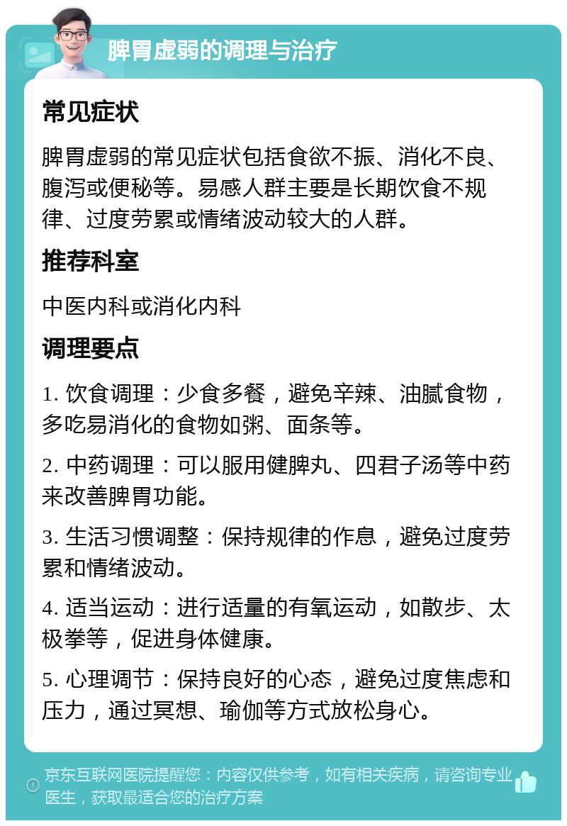 脾胃虚弱的调理与治疗 常见症状 脾胃虚弱的常见症状包括食欲不振、消化不良、腹泻或便秘等。易感人群主要是长期饮食不规律、过度劳累或情绪波动较大的人群。 推荐科室 中医内科或消化内科 调理要点 1. 饮食调理：少食多餐，避免辛辣、油腻食物，多吃易消化的食物如粥、面条等。 2. 中药调理：可以服用健脾丸、四君子汤等中药来改善脾胃功能。 3. 生活习惯调整：保持规律的作息，避免过度劳累和情绪波动。 4. 适当运动：进行适量的有氧运动，如散步、太极拳等，促进身体健康。 5. 心理调节：保持良好的心态，避免过度焦虑和压力，通过冥想、瑜伽等方式放松身心。