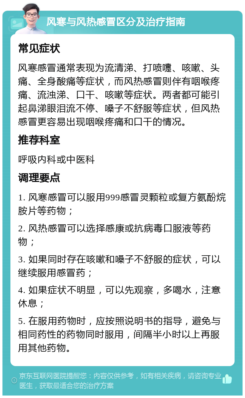 风寒与风热感冒区分及治疗指南 常见症状 风寒感冒通常表现为流清涕、打喷嚏、咳嗽、头痛、全身酸痛等症状，而风热感冒则伴有咽喉疼痛、流浊涕、口干、咳嗽等症状。两者都可能引起鼻涕眼泪流不停、嗓子不舒服等症状，但风热感冒更容易出现咽喉疼痛和口干的情况。 推荐科室 呼吸内科或中医科 调理要点 1. 风寒感冒可以服用999感冒灵颗粒或复方氨酚烷胺片等药物； 2. 风热感冒可以选择感康或抗病毒口服液等药物； 3. 如果同时存在咳嗽和嗓子不舒服的症状，可以继续服用感冒药； 4. 如果症状不明显，可以先观察，多喝水，注意休息； 5. 在服用药物时，应按照说明书的指导，避免与相同药性的药物同时服用，间隔半小时以上再服用其他药物。