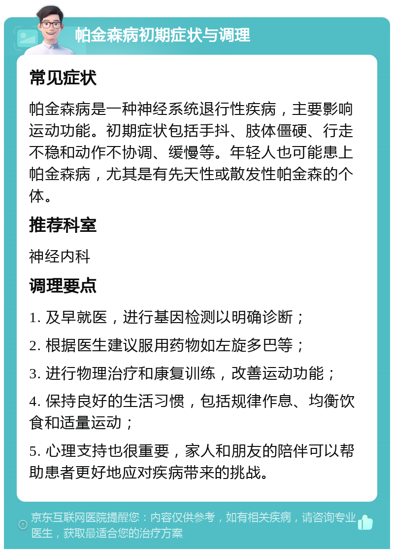 帕金森病初期症状与调理 常见症状 帕金森病是一种神经系统退行性疾病，主要影响运动功能。初期症状包括手抖、肢体僵硬、行走不稳和动作不协调、缓慢等。年轻人也可能患上帕金森病，尤其是有先天性或散发性帕金森的个体。 推荐科室 神经内科 调理要点 1. 及早就医，进行基因检测以明确诊断； 2. 根据医生建议服用药物如左旋多巴等； 3. 进行物理治疗和康复训练，改善运动功能； 4. 保持良好的生活习惯，包括规律作息、均衡饮食和适量运动； 5. 心理支持也很重要，家人和朋友的陪伴可以帮助患者更好地应对疾病带来的挑战。