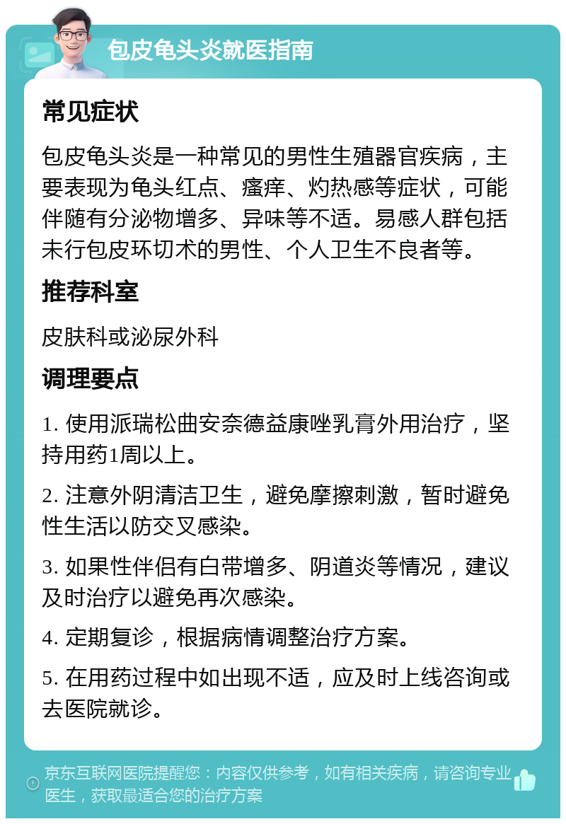 包皮龟头炎就医指南 常见症状 包皮龟头炎是一种常见的男性生殖器官疾病，主要表现为龟头红点、瘙痒、灼热感等症状，可能伴随有分泌物增多、异味等不适。易感人群包括未行包皮环切术的男性、个人卫生不良者等。 推荐科室 皮肤科或泌尿外科 调理要点 1. 使用派瑞松曲安奈德益康唑乳膏外用治疗，坚持用药1周以上。 2. 注意外阴清洁卫生，避免摩擦刺激，暂时避免性生活以防交叉感染。 3. 如果性伴侣有白带增多、阴道炎等情况，建议及时治疗以避免再次感染。 4. 定期复诊，根据病情调整治疗方案。 5. 在用药过程中如出现不适，应及时上线咨询或去医院就诊。