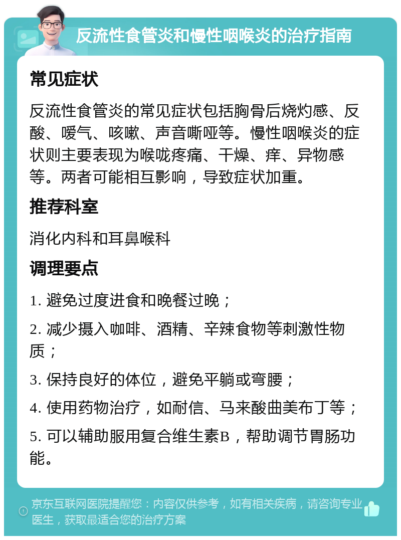 反流性食管炎和慢性咽喉炎的治疗指南 常见症状 反流性食管炎的常见症状包括胸骨后烧灼感、反酸、嗳气、咳嗽、声音嘶哑等。慢性咽喉炎的症状则主要表现为喉咙疼痛、干燥、痒、异物感等。两者可能相互影响，导致症状加重。 推荐科室 消化内科和耳鼻喉科 调理要点 1. 避免过度进食和晚餐过晚； 2. 减少摄入咖啡、酒精、辛辣食物等刺激性物质； 3. 保持良好的体位，避免平躺或弯腰； 4. 使用药物治疗，如耐信、马来酸曲美布丁等； 5. 可以辅助服用复合维生素B，帮助调节胃肠功能。