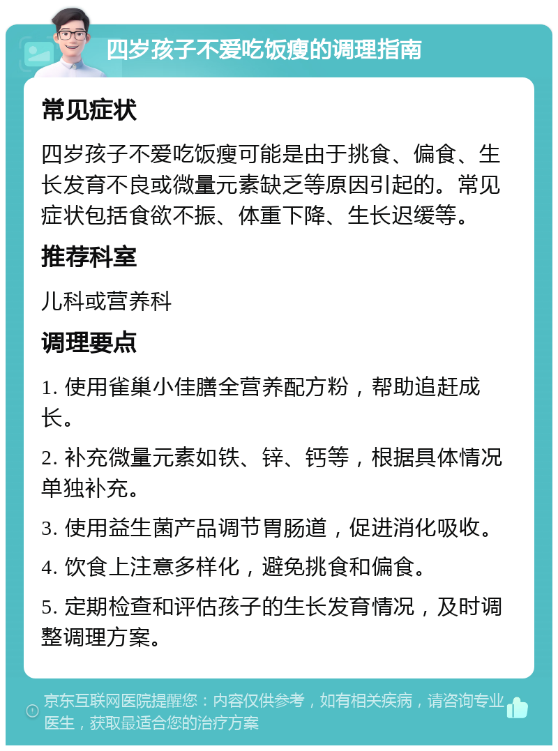 四岁孩子不爱吃饭瘦的调理指南 常见症状 四岁孩子不爱吃饭瘦可能是由于挑食、偏食、生长发育不良或微量元素缺乏等原因引起的。常见症状包括食欲不振、体重下降、生长迟缓等。 推荐科室 儿科或营养科 调理要点 1. 使用雀巢小佳膳全营养配方粉，帮助追赶成长。 2. 补充微量元素如铁、锌、钙等，根据具体情况单独补充。 3. 使用益生菌产品调节胃肠道，促进消化吸收。 4. 饮食上注意多样化，避免挑食和偏食。 5. 定期检查和评估孩子的生长发育情况，及时调整调理方案。