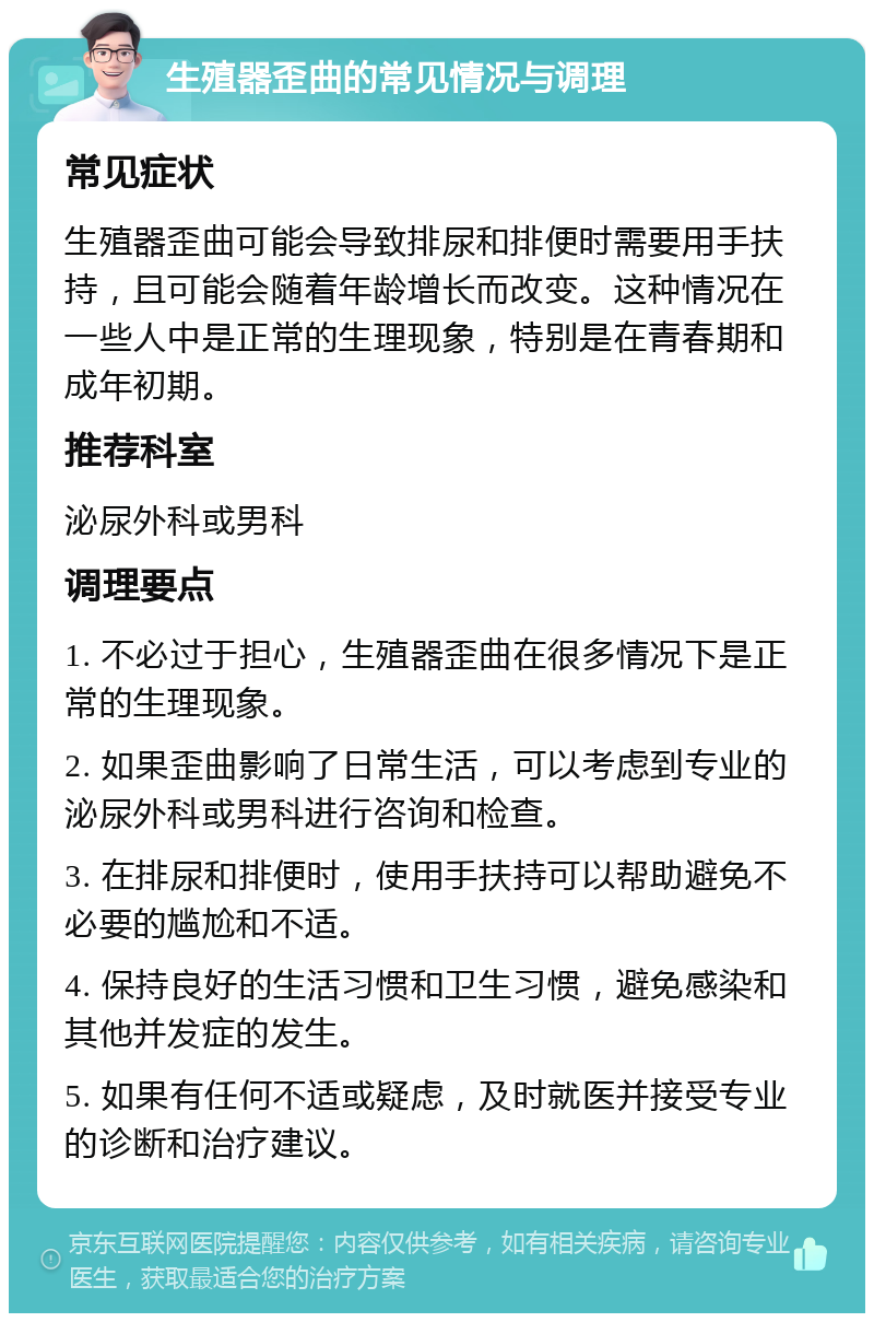 生殖器歪曲的常见情况与调理 常见症状 生殖器歪曲可能会导致排尿和排便时需要用手扶持，且可能会随着年龄增长而改变。这种情况在一些人中是正常的生理现象，特别是在青春期和成年初期。 推荐科室 泌尿外科或男科 调理要点 1. 不必过于担心，生殖器歪曲在很多情况下是正常的生理现象。 2. 如果歪曲影响了日常生活，可以考虑到专业的泌尿外科或男科进行咨询和检查。 3. 在排尿和排便时，使用手扶持可以帮助避免不必要的尴尬和不适。 4. 保持良好的生活习惯和卫生习惯，避免感染和其他并发症的发生。 5. 如果有任何不适或疑虑，及时就医并接受专业的诊断和治疗建议。