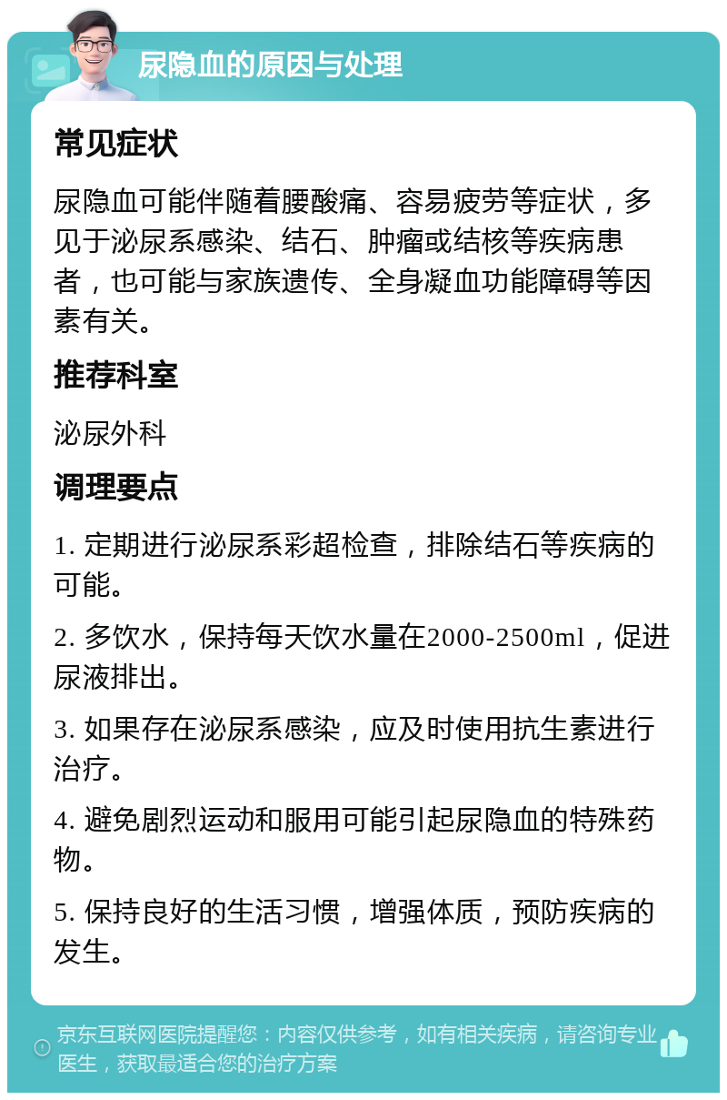 尿隐血的原因与处理 常见症状 尿隐血可能伴随着腰酸痛、容易疲劳等症状，多见于泌尿系感染、结石、肿瘤或结核等疾病患者，也可能与家族遗传、全身凝血功能障碍等因素有关。 推荐科室 泌尿外科 调理要点 1. 定期进行泌尿系彩超检查，排除结石等疾病的可能。 2. 多饮水，保持每天饮水量在2000-2500ml，促进尿液排出。 3. 如果存在泌尿系感染，应及时使用抗生素进行治疗。 4. 避免剧烈运动和服用可能引起尿隐血的特殊药物。 5. 保持良好的生活习惯，增强体质，预防疾病的发生。