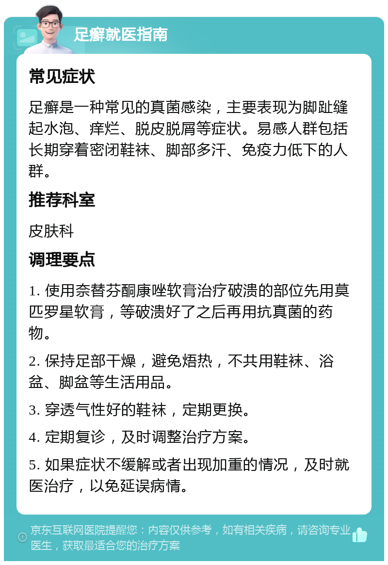 足癣就医指南 常见症状 足癣是一种常见的真菌感染，主要表现为脚趾缝起水泡、痒烂、脱皮脱屑等症状。易感人群包括长期穿着密闭鞋袜、脚部多汗、免疫力低下的人群。 推荐科室 皮肤科 调理要点 1. 使用奈替芬酮康唑软膏治疗破溃的部位先用莫匹罗星软膏，等破溃好了之后再用抗真菌的药物。 2. 保持足部干燥，避免焐热，不共用鞋袜、浴盆、脚盆等生活用品。 3. 穿透气性好的鞋袜，定期更换。 4. 定期复诊，及时调整治疗方案。 5. 如果症状不缓解或者出现加重的情况，及时就医治疗，以免延误病情。