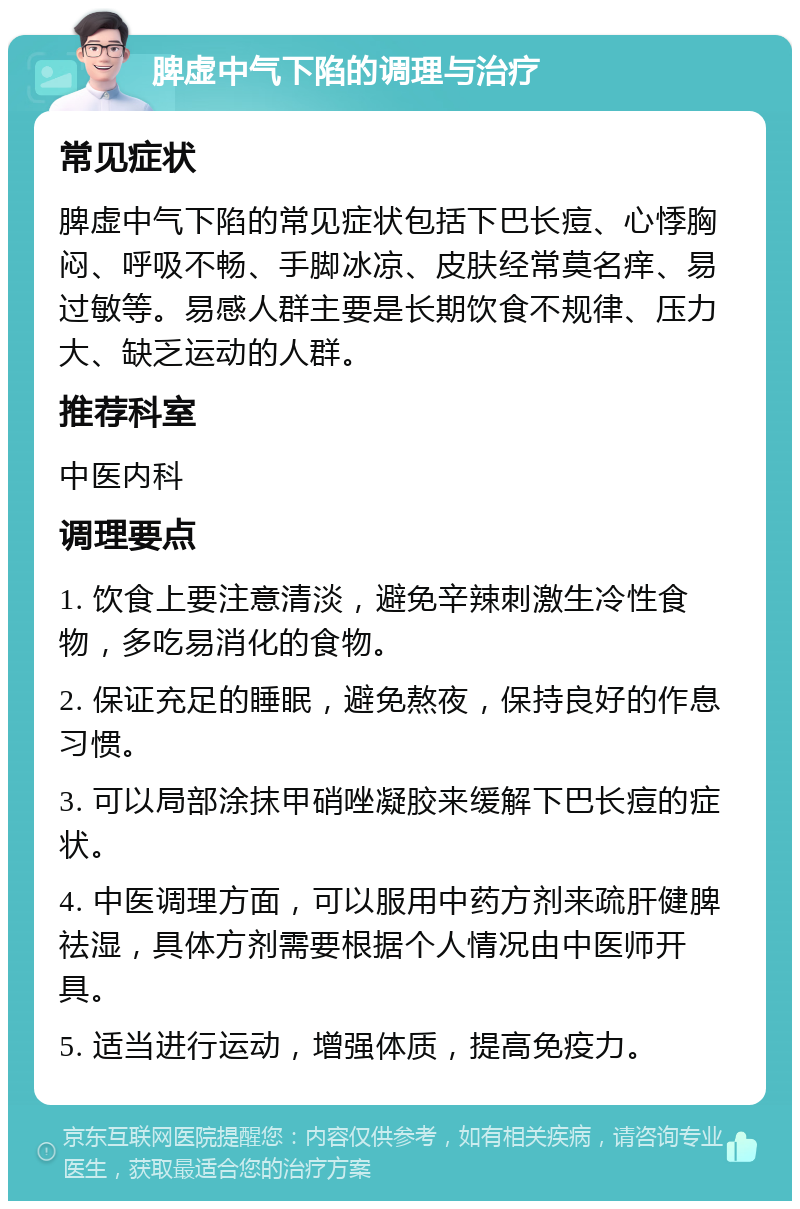 脾虚中气下陷的调理与治疗 常见症状 脾虚中气下陷的常见症状包括下巴长痘、心悸胸闷、呼吸不畅、手脚冰凉、皮肤经常莫名痒、易过敏等。易感人群主要是长期饮食不规律、压力大、缺乏运动的人群。 推荐科室 中医内科 调理要点 1. 饮食上要注意清淡，避免辛辣刺激生冷性食物，多吃易消化的食物。 2. 保证充足的睡眠，避免熬夜，保持良好的作息习惯。 3. 可以局部涂抹甲硝唑凝胶来缓解下巴长痘的症状。 4. 中医调理方面，可以服用中药方剂来疏肝健脾祛湿，具体方剂需要根据个人情况由中医师开具。 5. 适当进行运动，增强体质，提高免疫力。