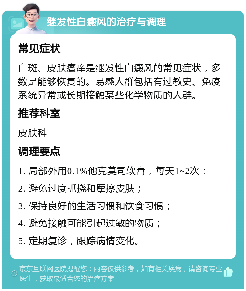 继发性白癜风的治疗与调理 常见症状 白斑、皮肤瘙痒是继发性白癜风的常见症状，多数是能够恢复的。易感人群包括有过敏史、免疫系统异常或长期接触某些化学物质的人群。 推荐科室 皮肤科 调理要点 1. 局部外用0.1%他克莫司软膏，每天1~2次； 2. 避免过度抓挠和摩擦皮肤； 3. 保持良好的生活习惯和饮食习惯； 4. 避免接触可能引起过敏的物质； 5. 定期复诊，跟踪病情变化。