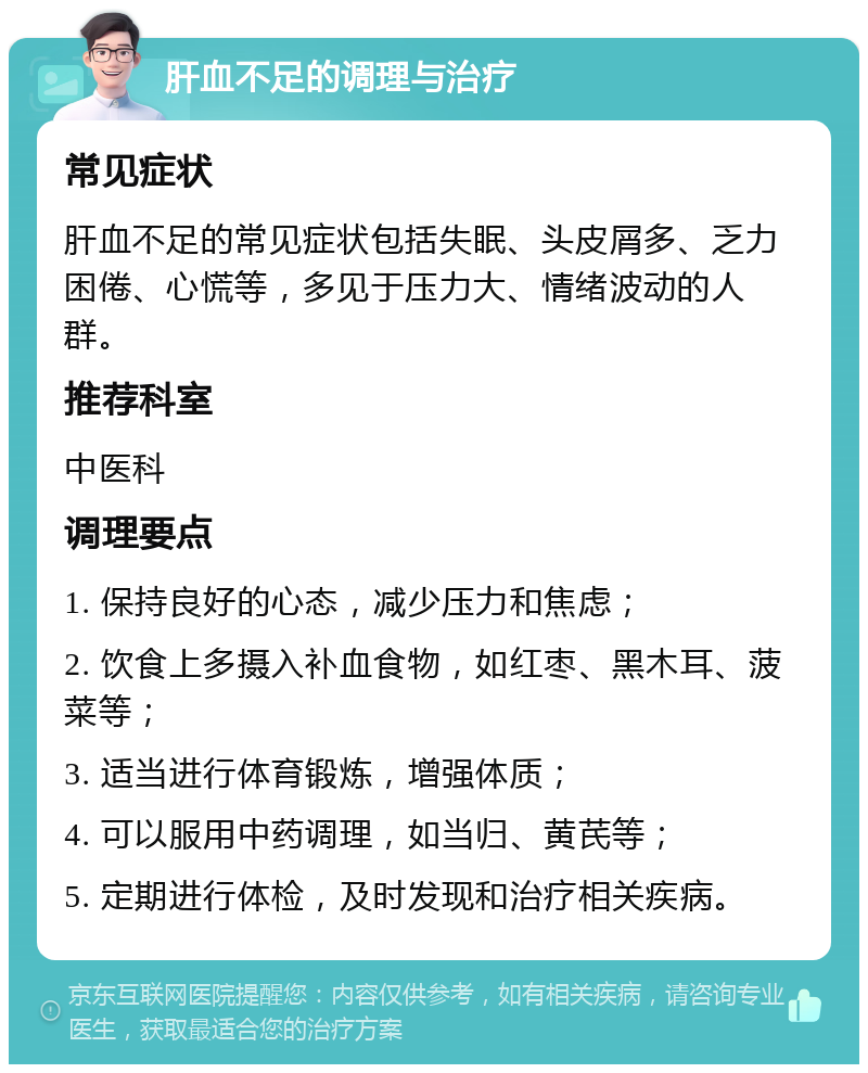 肝血不足的调理与治疗 常见症状 肝血不足的常见症状包括失眠、头皮屑多、乏力困倦、心慌等，多见于压力大、情绪波动的人群。 推荐科室 中医科 调理要点 1. 保持良好的心态，减少压力和焦虑； 2. 饮食上多摄入补血食物，如红枣、黑木耳、菠菜等； 3. 适当进行体育锻炼，增强体质； 4. 可以服用中药调理，如当归、黄芪等； 5. 定期进行体检，及时发现和治疗相关疾病。