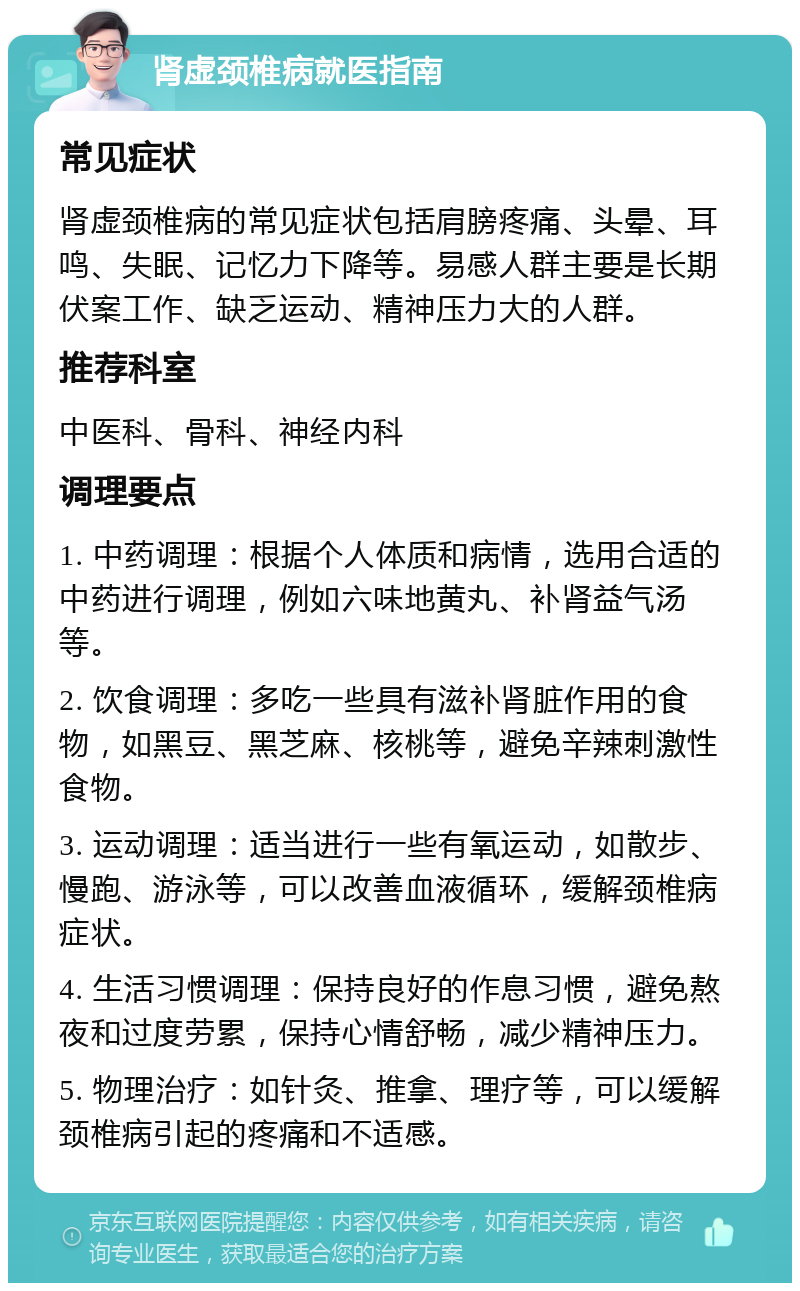 肾虚颈椎病就医指南 常见症状 肾虚颈椎病的常见症状包括肩膀疼痛、头晕、耳鸣、失眠、记忆力下降等。易感人群主要是长期伏案工作、缺乏运动、精神压力大的人群。 推荐科室 中医科、骨科、神经内科 调理要点 1. 中药调理：根据个人体质和病情，选用合适的中药进行调理，例如六味地黄丸、补肾益气汤等。 2. 饮食调理：多吃一些具有滋补肾脏作用的食物，如黑豆、黑芝麻、核桃等，避免辛辣刺激性食物。 3. 运动调理：适当进行一些有氧运动，如散步、慢跑、游泳等，可以改善血液循环，缓解颈椎病症状。 4. 生活习惯调理：保持良好的作息习惯，避免熬夜和过度劳累，保持心情舒畅，减少精神压力。 5. 物理治疗：如针灸、推拿、理疗等，可以缓解颈椎病引起的疼痛和不适感。