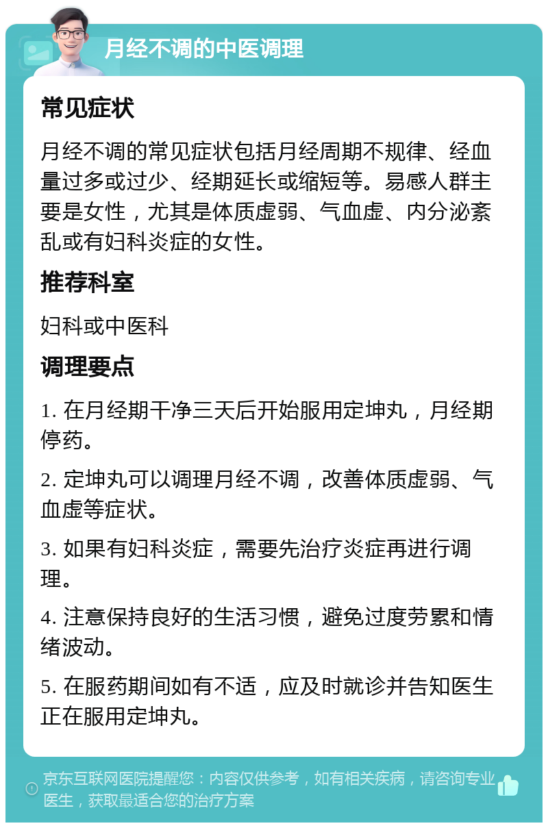 月经不调的中医调理 常见症状 月经不调的常见症状包括月经周期不规律、经血量过多或过少、经期延长或缩短等。易感人群主要是女性，尤其是体质虚弱、气血虚、内分泌紊乱或有妇科炎症的女性。 推荐科室 妇科或中医科 调理要点 1. 在月经期干净三天后开始服用定坤丸，月经期停药。 2. 定坤丸可以调理月经不调，改善体质虚弱、气血虚等症状。 3. 如果有妇科炎症，需要先治疗炎症再进行调理。 4. 注意保持良好的生活习惯，避免过度劳累和情绪波动。 5. 在服药期间如有不适，应及时就诊并告知医生正在服用定坤丸。