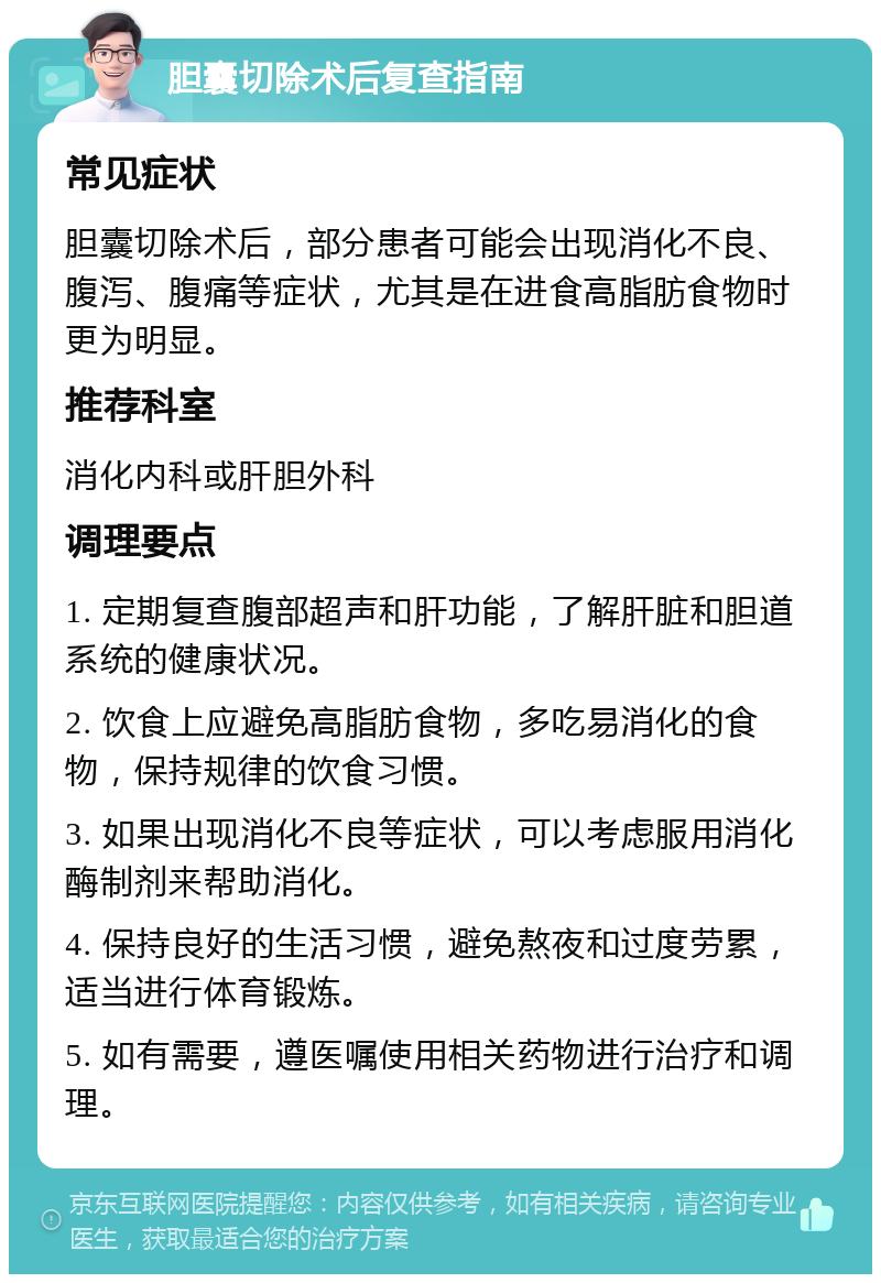 胆囊切除术后复查指南 常见症状 胆囊切除术后，部分患者可能会出现消化不良、腹泻、腹痛等症状，尤其是在进食高脂肪食物时更为明显。 推荐科室 消化内科或肝胆外科 调理要点 1. 定期复查腹部超声和肝功能，了解肝脏和胆道系统的健康状况。 2. 饮食上应避免高脂肪食物，多吃易消化的食物，保持规律的饮食习惯。 3. 如果出现消化不良等症状，可以考虑服用消化酶制剂来帮助消化。 4. 保持良好的生活习惯，避免熬夜和过度劳累，适当进行体育锻炼。 5. 如有需要，遵医嘱使用相关药物进行治疗和调理。