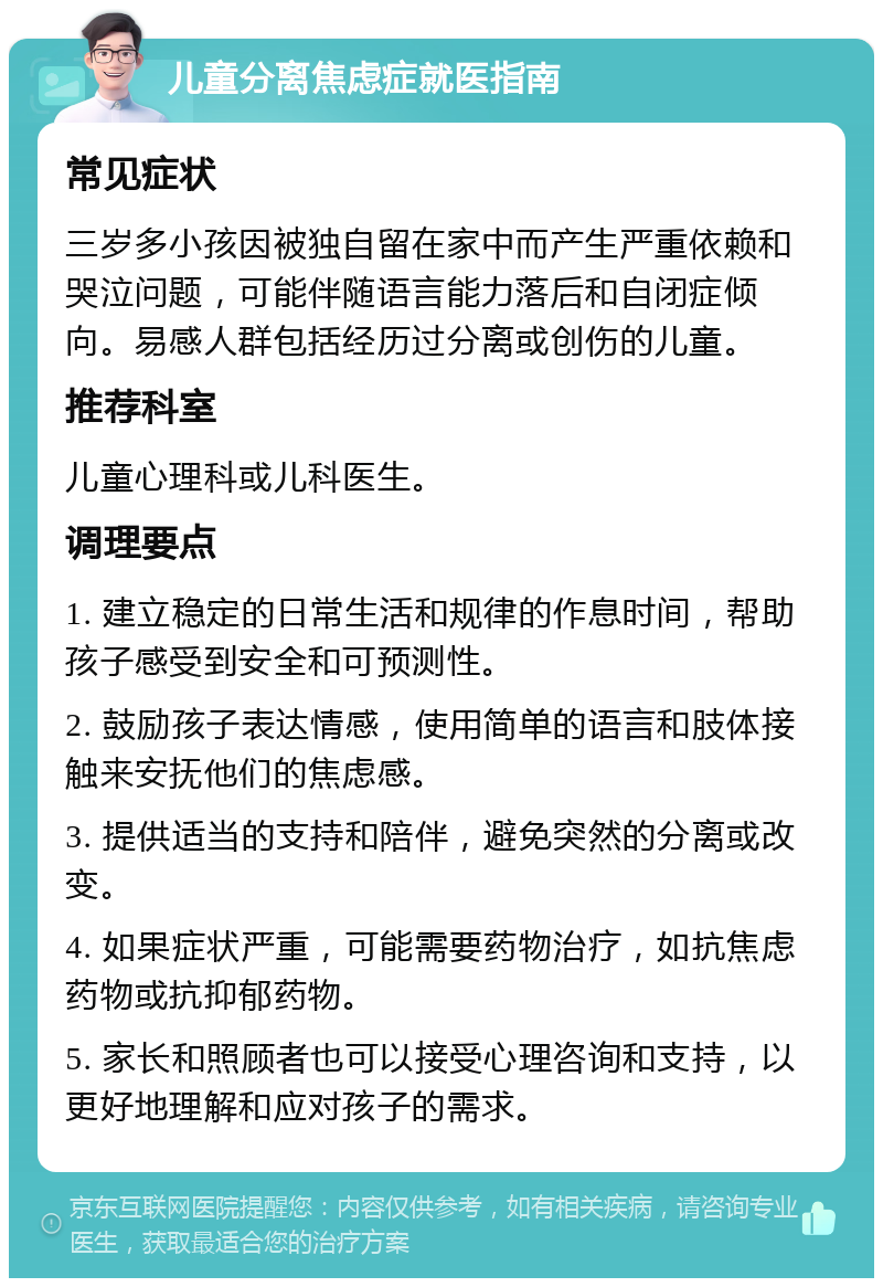 儿童分离焦虑症就医指南 常见症状 三岁多小孩因被独自留在家中而产生严重依赖和哭泣问题，可能伴随语言能力落后和自闭症倾向。易感人群包括经历过分离或创伤的儿童。 推荐科室 儿童心理科或儿科医生。 调理要点 1. 建立稳定的日常生活和规律的作息时间，帮助孩子感受到安全和可预测性。 2. 鼓励孩子表达情感，使用简单的语言和肢体接触来安抚他们的焦虑感。 3. 提供适当的支持和陪伴，避免突然的分离或改变。 4. 如果症状严重，可能需要药物治疗，如抗焦虑药物或抗抑郁药物。 5. 家长和照顾者也可以接受心理咨询和支持，以更好地理解和应对孩子的需求。