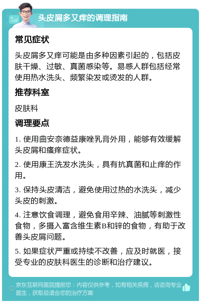 头皮屑多又痒的调理指南 常见症状 头皮屑多又痒可能是由多种因素引起的，包括皮肤干燥、过敏、真菌感染等。易感人群包括经常使用热水洗头、频繁染发或烫发的人群。 推荐科室 皮肤科 调理要点 1. 使用曲安奈德益康唑乳膏外用，能够有效缓解头皮屑和瘙痒症状。 2. 使用康王洗发水洗头，具有抗真菌和止痒的作用。 3. 保持头皮清洁，避免使用过热的水洗头，减少头皮的刺激。 4. 注意饮食调理，避免食用辛辣、油腻等刺激性食物，多摄入富含维生素B和锌的食物，有助于改善头皮屑问题。 5. 如果症状严重或持续不改善，应及时就医，接受专业的皮肤科医生的诊断和治疗建议。