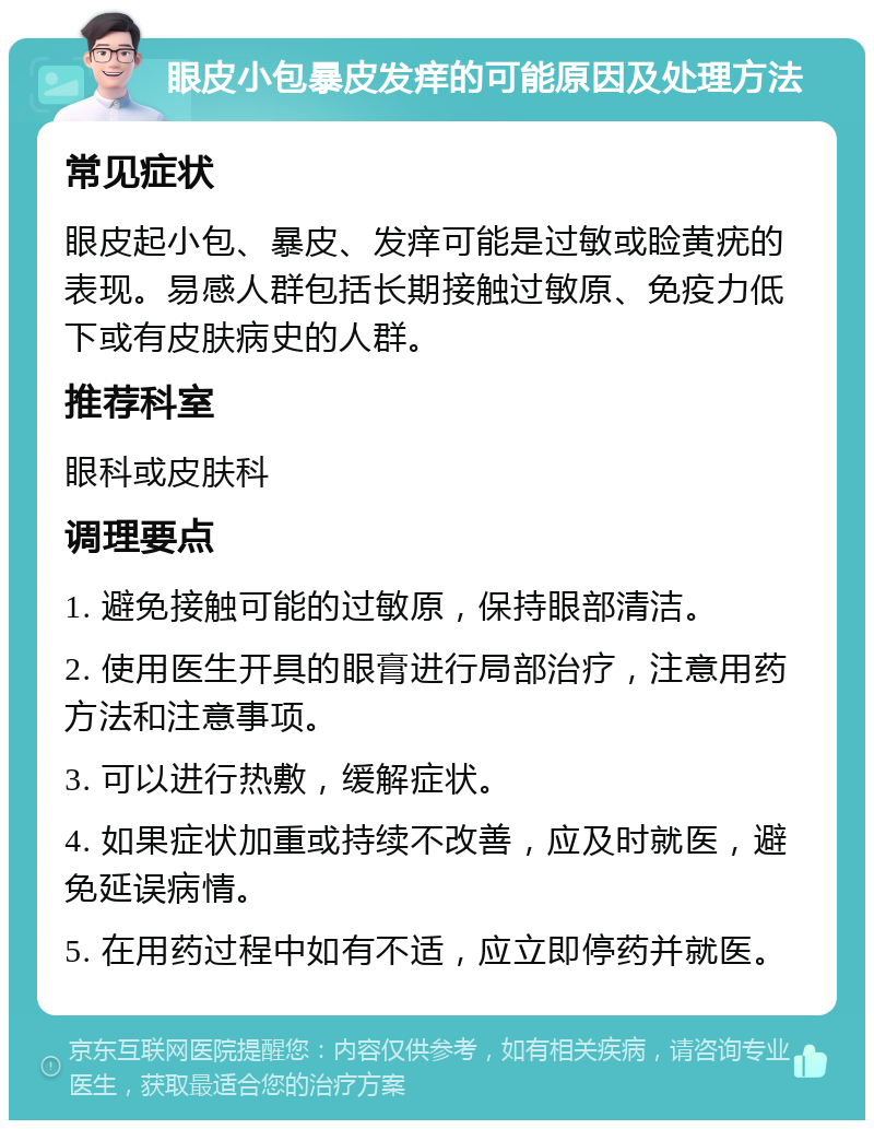 眼皮小包暴皮发痒的可能原因及处理方法 常见症状 眼皮起小包、暴皮、发痒可能是过敏或睑黄疣的表现。易感人群包括长期接触过敏原、免疫力低下或有皮肤病史的人群。 推荐科室 眼科或皮肤科 调理要点 1. 避免接触可能的过敏原，保持眼部清洁。 2. 使用医生开具的眼膏进行局部治疗，注意用药方法和注意事项。 3. 可以进行热敷，缓解症状。 4. 如果症状加重或持续不改善，应及时就医，避免延误病情。 5. 在用药过程中如有不适，应立即停药并就医。