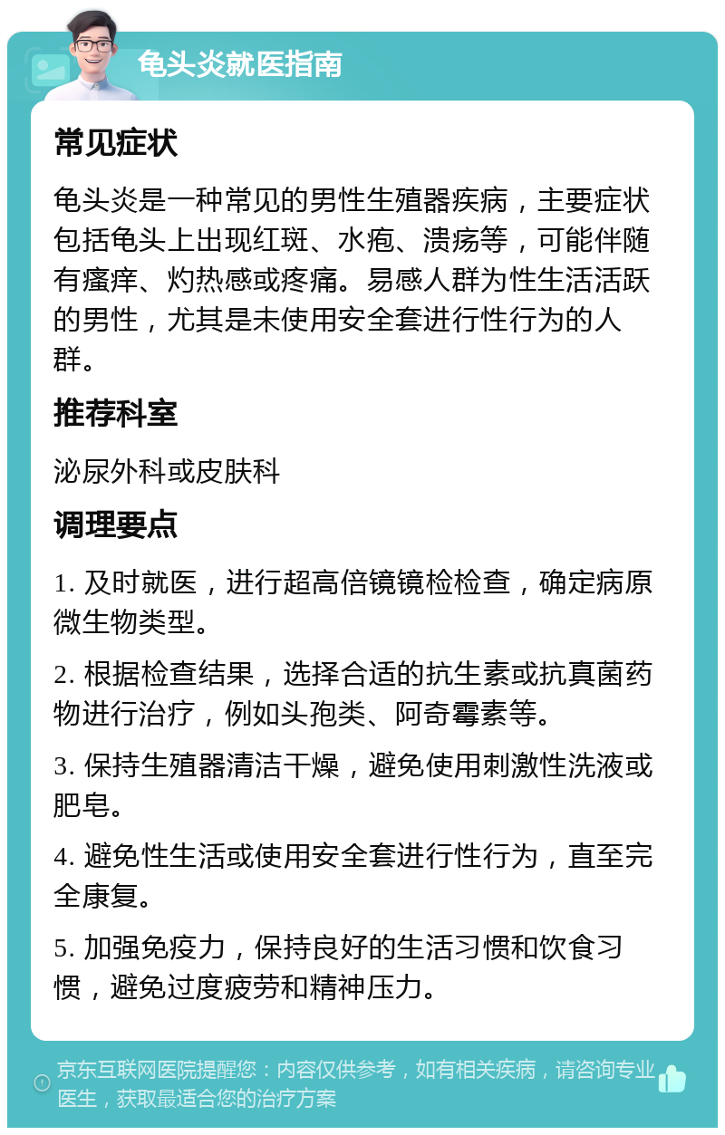 龟头炎就医指南 常见症状 龟头炎是一种常见的男性生殖器疾病，主要症状包括龟头上出现红斑、水疱、溃疡等，可能伴随有瘙痒、灼热感或疼痛。易感人群为性生活活跃的男性，尤其是未使用安全套进行性行为的人群。 推荐科室 泌尿外科或皮肤科 调理要点 1. 及时就医，进行超高倍镜镜检检查，确定病原微生物类型。 2. 根据检查结果，选择合适的抗生素或抗真菌药物进行治疗，例如头孢类、阿奇霉素等。 3. 保持生殖器清洁干燥，避免使用刺激性洗液或肥皂。 4. 避免性生活或使用安全套进行性行为，直至完全康复。 5. 加强免疫力，保持良好的生活习惯和饮食习惯，避免过度疲劳和精神压力。