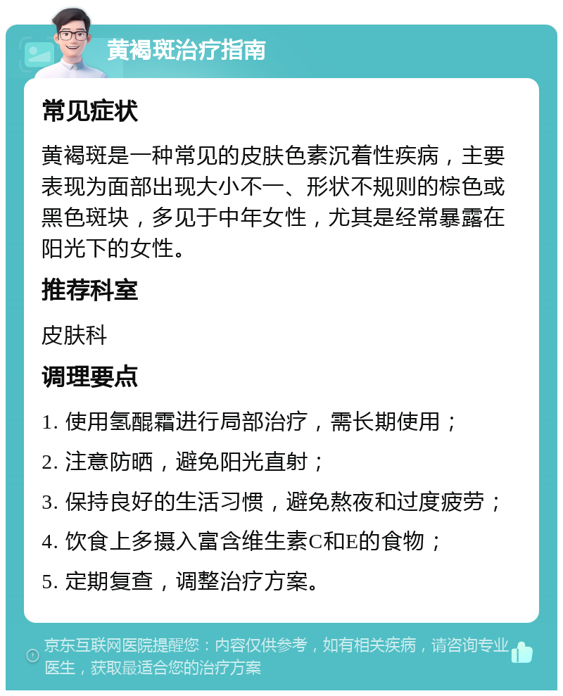 黄褐斑治疗指南 常见症状 黄褐斑是一种常见的皮肤色素沉着性疾病，主要表现为面部出现大小不一、形状不规则的棕色或黑色斑块，多见于中年女性，尤其是经常暴露在阳光下的女性。 推荐科室 皮肤科 调理要点 1. 使用氢醌霜进行局部治疗，需长期使用； 2. 注意防晒，避免阳光直射； 3. 保持良好的生活习惯，避免熬夜和过度疲劳； 4. 饮食上多摄入富含维生素C和E的食物； 5. 定期复查，调整治疗方案。